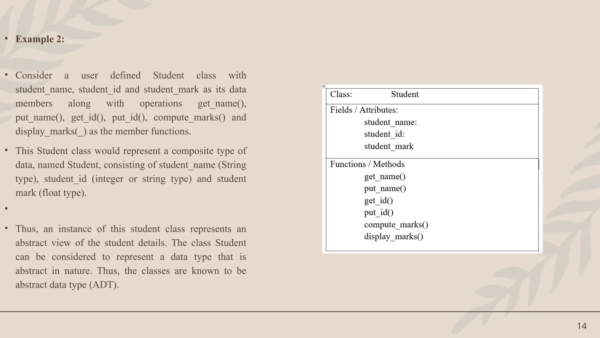 14
• Example 2:
• Consider a user defined Student class with
student_name, student_id and student_mark as its data
members along with operations get_name(),
put_name(), get_id(), put_id(), compute_marks() and
display_marks(_) as the member functions.
• This Student class would represent a composite type of
data, named Student, consisting of student_name (String
type), student_id (integer or string type) and student
mark (float type).
•
• Thus, an instance of this student class represents an
abstract view of the student details. The class Student
can be considered to represent a data type that is
abstract in nature. Thus, the classes are known to be
abstract data type (ADT).
 