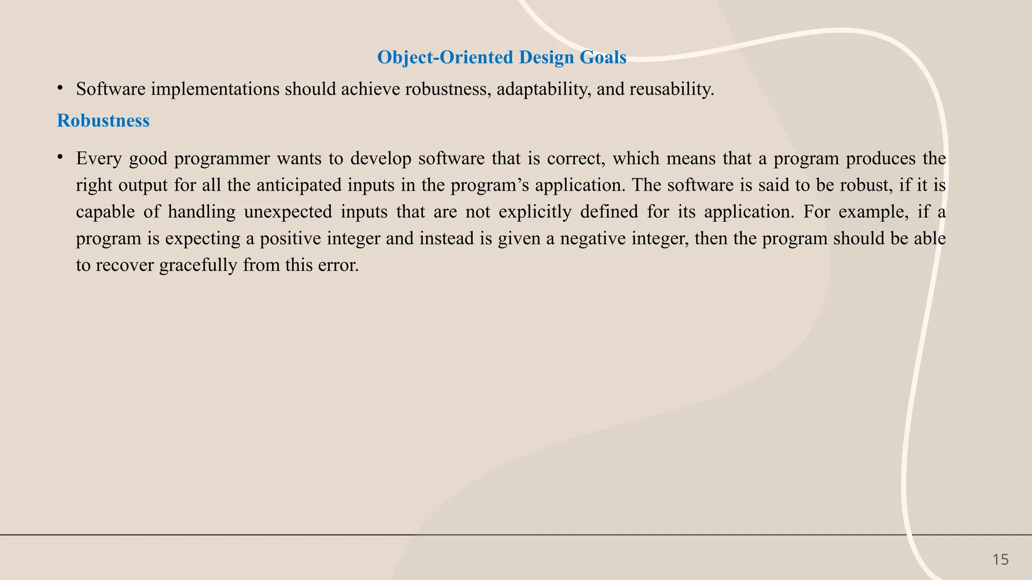 15
Object-Oriented Design Goals
• Software implementations should achieve robustness, adaptability, and reusability.
Robustness
• Every good programmer wants to develop software that is correct, which means that a program produces the
right output for all the anticipated inputs in the program’s application. The software is said to be robust, if it is
capable of handling unexpected inputs that are not explicitly defined for its application. For example, if a
program is expecting a positive integer and instead is given a negative integer, then the program should be able
to recover gracefully from this error.
 