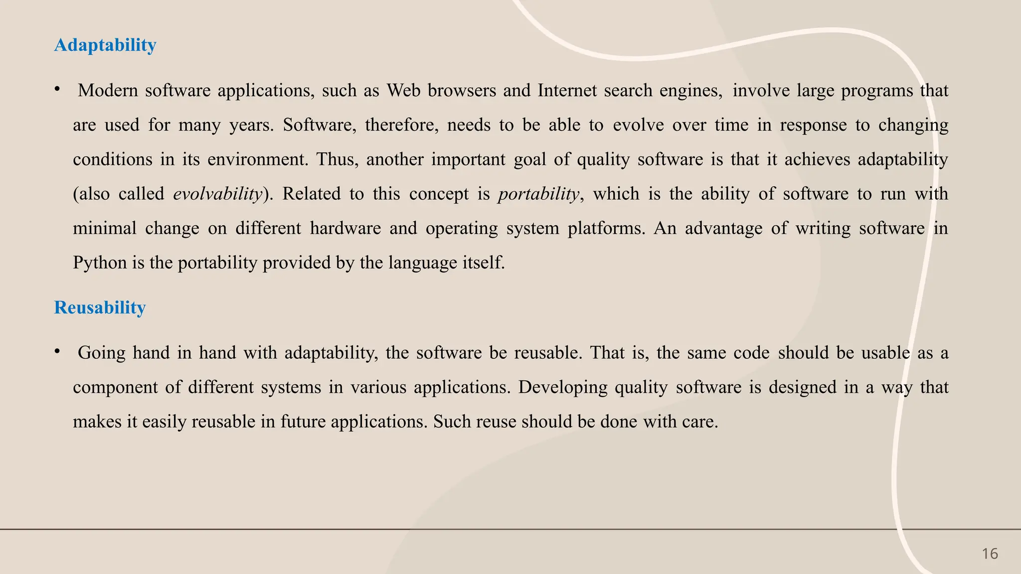 16
Adaptability
• Modern software applications, such as Web browsers and Internet search engines, involve large programs that
are used for many years. Software, therefore, needs to be able to evolve over time in response to changing
conditions in its environment. Thus, another important goal of quality software is that it achieves adaptability
(also called evolvability). Related to this concept is portability, which is the ability of software to run with
minimal change on different hardware and operating system platforms. An advantage of writing software in
Python is the portability provided by the language itself.
Reusability
• Going hand in hand with adaptability, the software be reusable. That is, the same code should be usable as a
component of different systems in various applications. Developing quality software is designed in a way that
makes it easily reusable in future applications. Such reuse should be done with care.
 