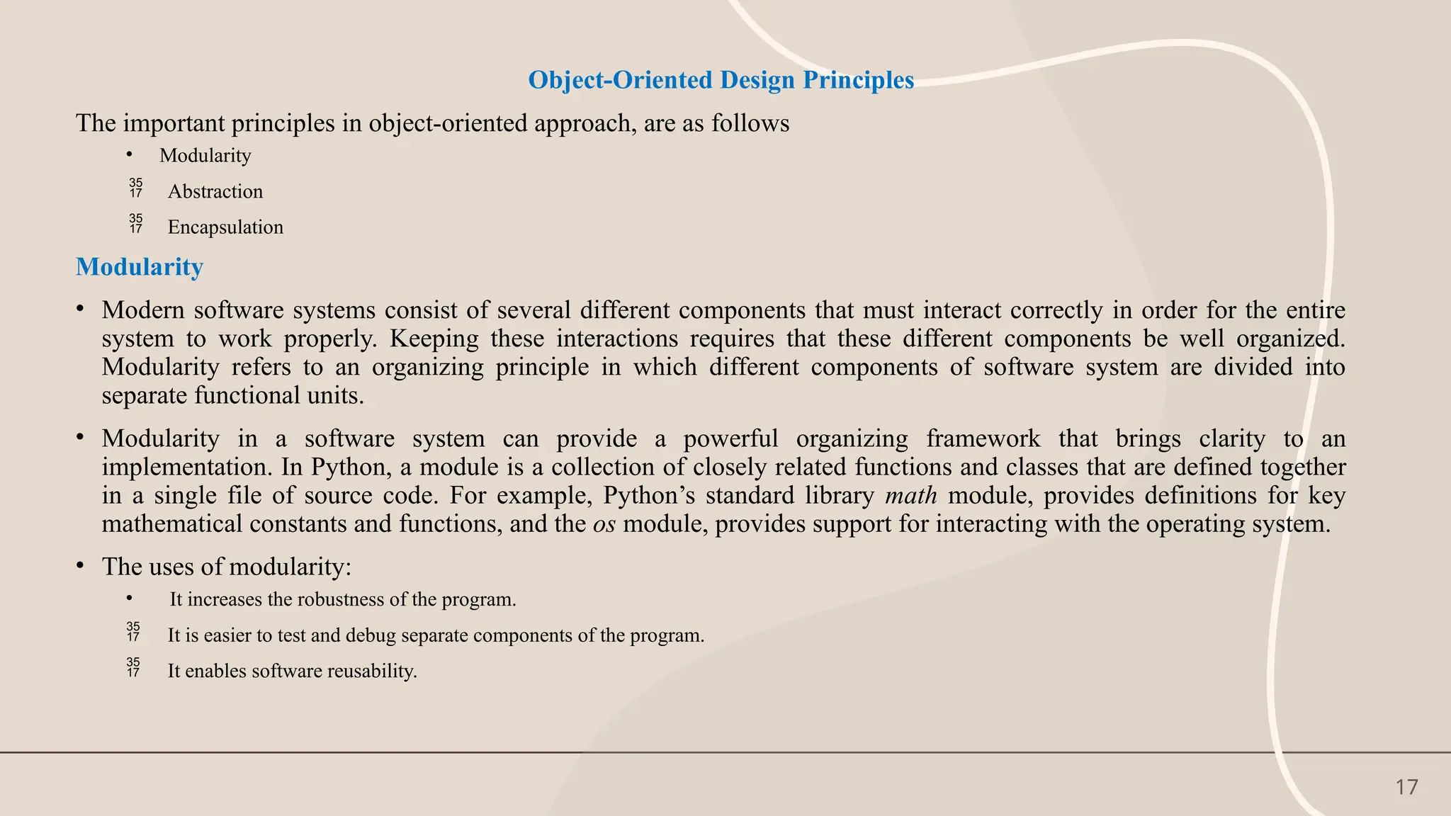 17
Object-Oriented Design Principles
The important principles in object-oriented approach, are as follows
• Modularity
 Abstraction
 Encapsulation
Modularity
• Modern software systems consist of several different components that must interact correctly in order for the entire
system to work properly. Keeping these interactions requires that these different components be well organized.
Modularity refers to an organizing principle in which different components of software system are divided into
separate functional units.
• Modularity in a software system can provide a powerful organizing framework that brings clarity to an
implementation. In Python, a module is a collection of closely related functions and classes that are defined together
in a single file of source code. For example, Python’s standard library math module, provides definitions for key
mathematical constants and functions, and the os module, provides support for interacting with the operating system.
• The uses of modularity:
• It increases the robustness of the program.
 It is easier to test and debug separate components of the program.
 It enables software reusability.
 