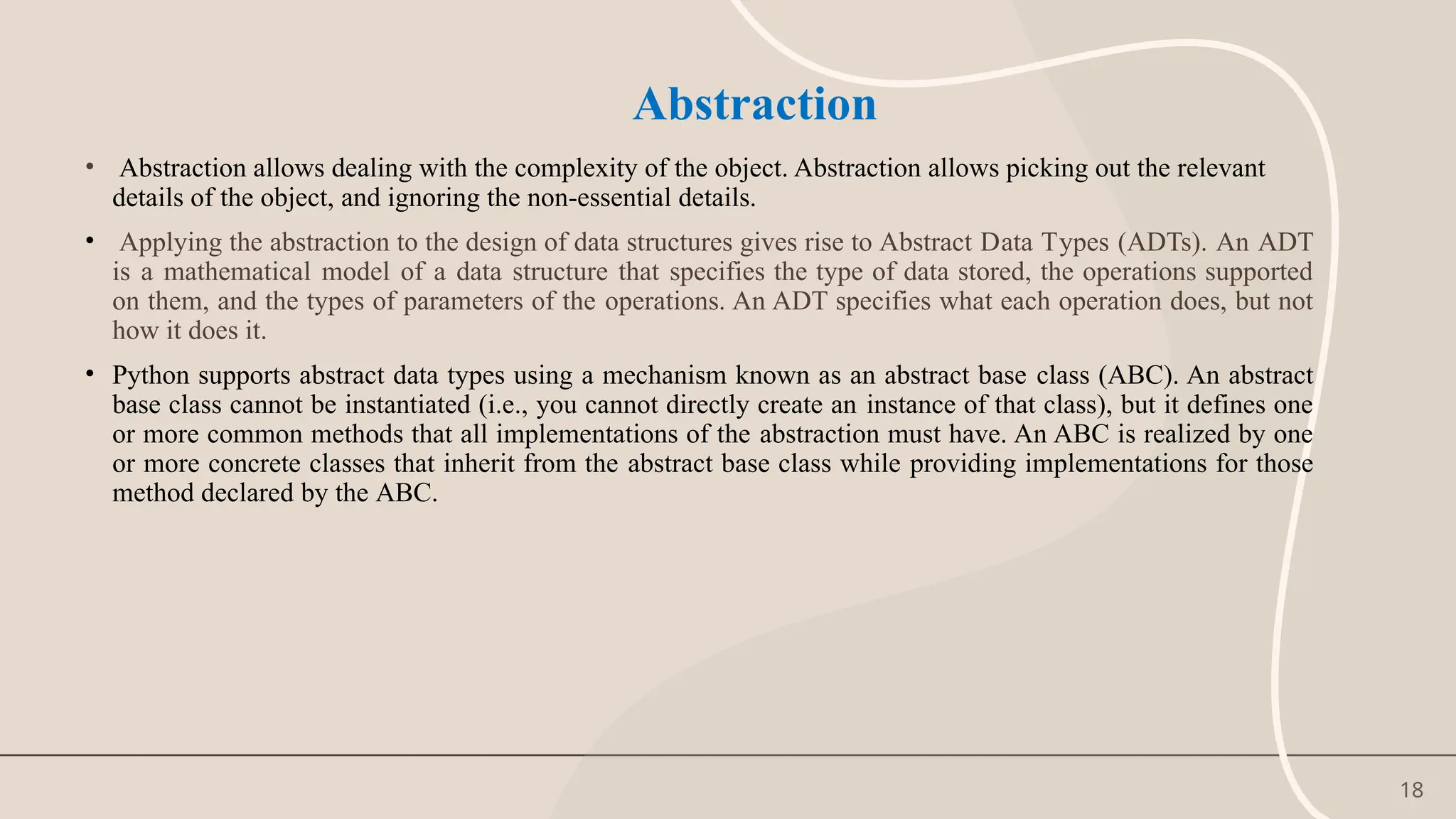 18
Abstraction
• Abstraction allows dealing with the complexity of the object. Abstraction allows picking out the relevant
details of the object, and ignoring the non-essential details.
• Applying the abstraction to the design of data structures gives rise to Abstract Data Types (ADTs). An ADT
is a mathematical model of a data structure that specifies the type of data stored, the operations supported
on them, and the types of parameters of the operations. An ADT specifies what each operation does, but not
how it does it.
• Python supports abstract data types using a mechanism known as an abstract base class (ABC). An abstract
base class cannot be instantiated (i.e., you cannot directly create an instance of that class), but it defines one
or more common methods that all implementations of the abstraction must have. An ABC is realized by one
or more concrete classes that inherit from the abstract base class while providing implementations for those
method declared by the ABC.
 