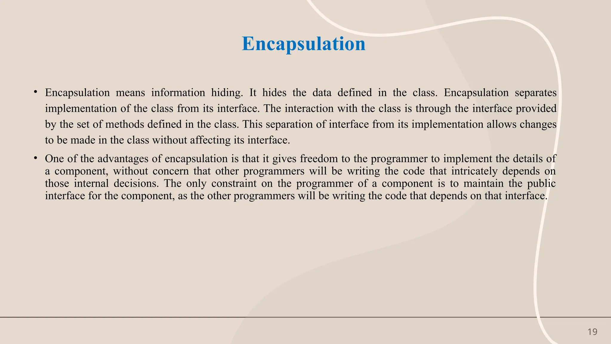 19
Encapsulation
• Encapsulation means information hiding. It hides the data defined in the class. Encapsulation separates
implementation of the class from its interface. The interaction with the class is through the interface provided
by the set of methods defined in the class. This separation of interface from its implementation allows changes
to be made in the class without affecting its interface.
• One of the advantages of encapsulation is that it gives freedom to the programmer to implement the details of
a component, without concern that other programmers will be writing the code that intricately depends on
those internal decisions. The only constraint on the programmer of a component is to maintain the public
interface for the component, as the other programmers will be writing the code that depends on that interface.
 