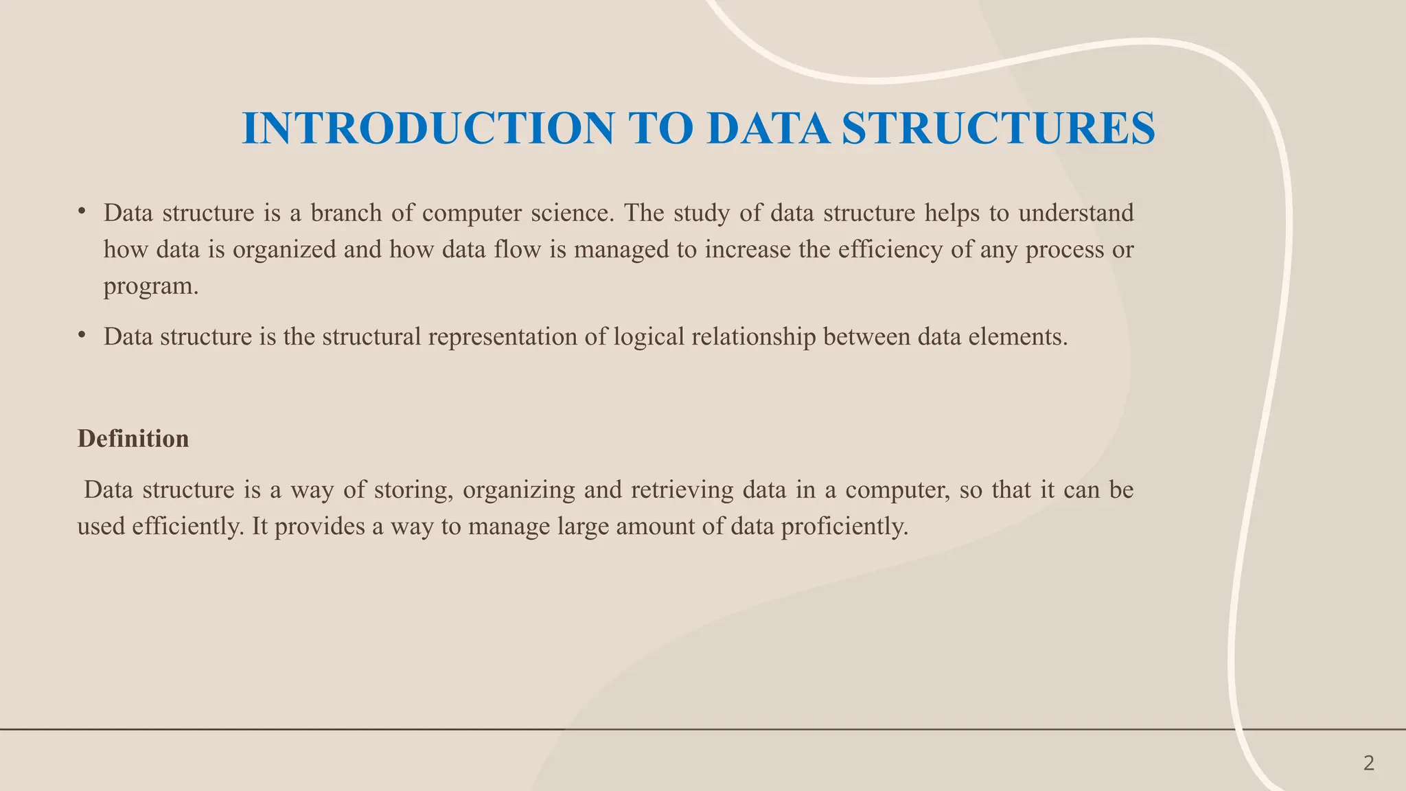 2
INTRODUCTION TO DATA STRUCTURES
• Data structure is a branch of computer science. The study of data structure helps to understand
how data is organized and how data flow is managed to increase the efficiency of any process or
program.
• Data structure is the structural representation of logical relationship between data elements.
Definition
Data structure is a way of storing, organizing and retrieving data in a computer, so that it can be
used efficiently. It provides a way to manage large amount of data proficiently.
 