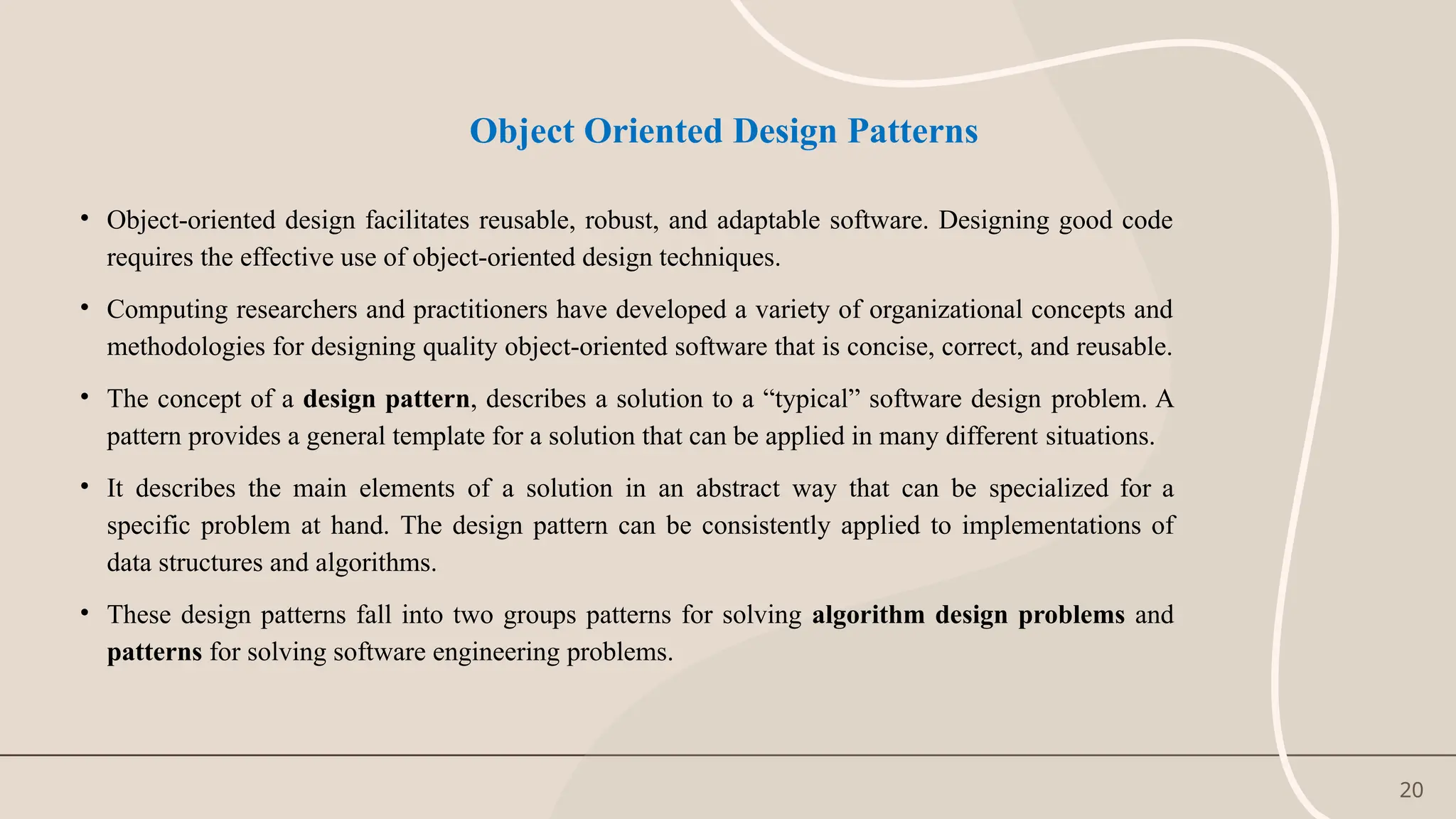 20
Object Oriented Design Patterns
• Object-oriented design facilitates reusable, robust, and adaptable software. Designing good code
requires the effective use of object-oriented design techniques.
• Computing researchers and practitioners have developed a variety of organizational concepts and
methodologies for designing quality object-oriented software that is concise, correct, and reusable.
• The concept of a design pattern, describes a solution to a “typical” software design problem. A
pattern provides a general template for a solution that can be applied in many different situations.
• It describes the main elements of a solution in an abstract way that can be specialized for a
specific problem at hand. The design pattern can be consistently applied to implementations of
data structures and algorithms.
• These design patterns fall into two groups patterns for solving algorithm design problems and
patterns for solving software engineering problems.
 