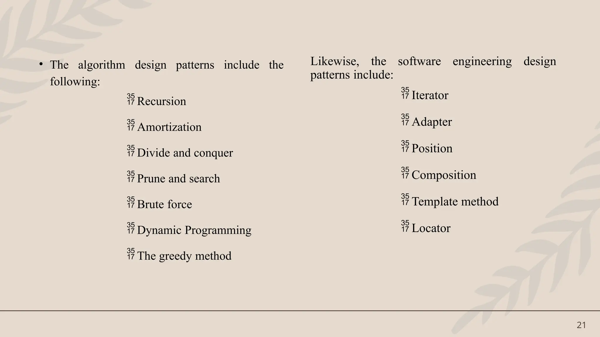 21
• The algorithm design patterns include the
following:
 Recursion
 Amortization
 Divide and conquer
 Prune and search
 Brute force
 Dynamic Programming
 The greedy method
Likewise, the software engineering design
patterns include:
 Iterator
 Adapter
 Position
 Composition
 Template method
 Locator
 