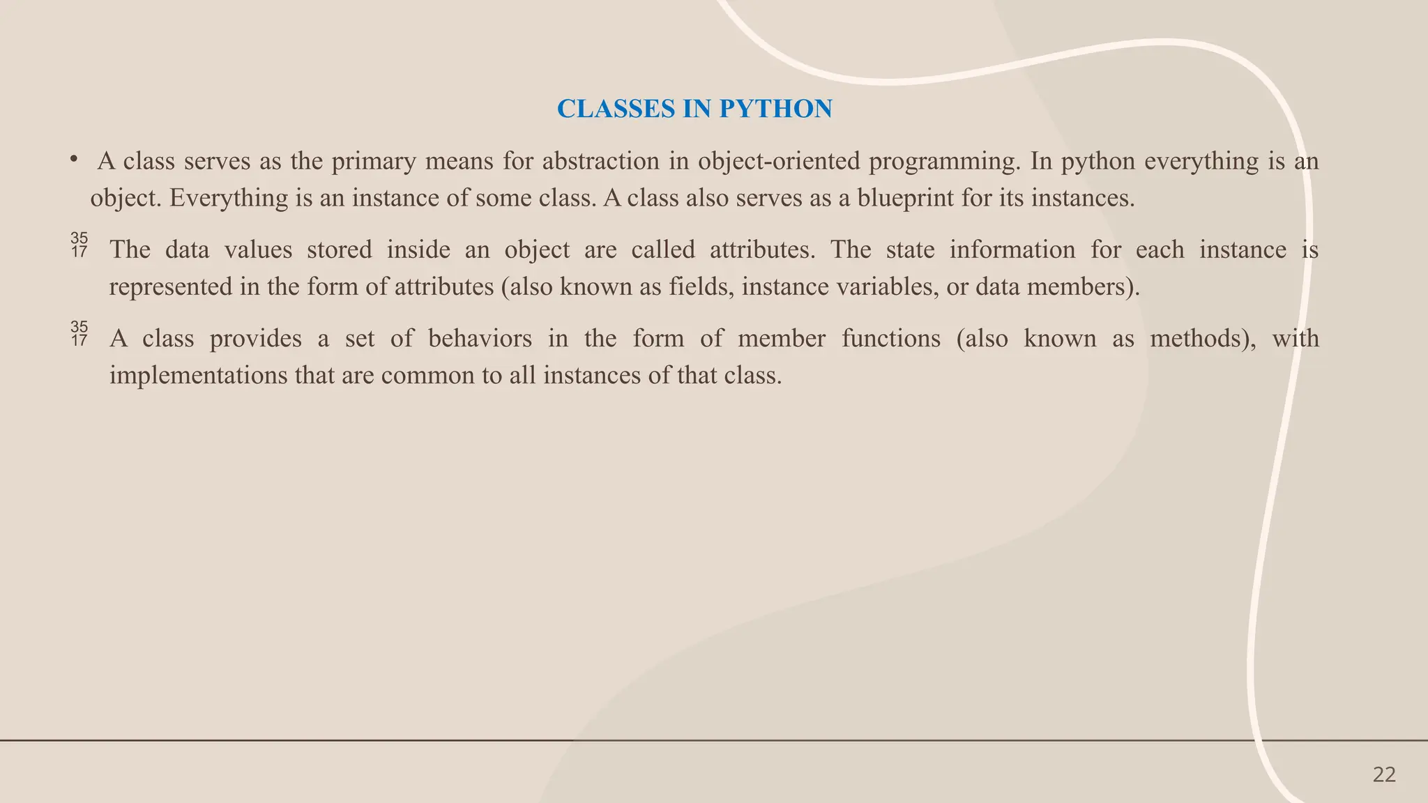 22
CLASSES IN PYTHON
• A class serves as the primary means for abstraction in object-oriented programming. In python everything is an
object. Everything is an instance of some class. A class also serves as a blueprint for its instances.
 The data values stored inside an object are called attributes. The state information for each instance is
represented in the form of attributes (also known as fields, instance variables, or data members).
 A class provides a set of behaviors in the form of member functions (also known as methods), with
implementations that are common to all instances of that class.
 