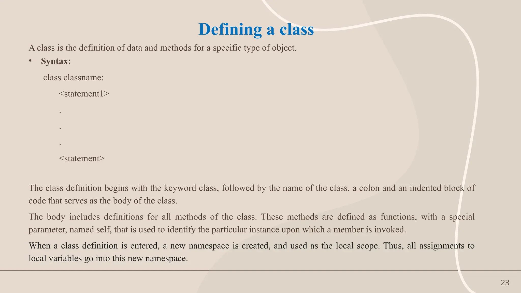 23
Defining a class
A class is the definition of data and methods for a specific type of object.
• Syntax:
class classname:
<statement1>
.
.
.
<statement>
The class definition begins with the keyword class, followed by the name of the class, a colon and an indented block of
code that serves as the body of the class.
The body includes definitions for all methods of the class. These methods are defined as functions, with a special
parameter, named self, that is used to identify the particular instance upon which a member is invoked.
When a class definition is entered, a new namespace is created, and used as the local scope. Thus, all assignments to
local variables go into this new namespace.
 