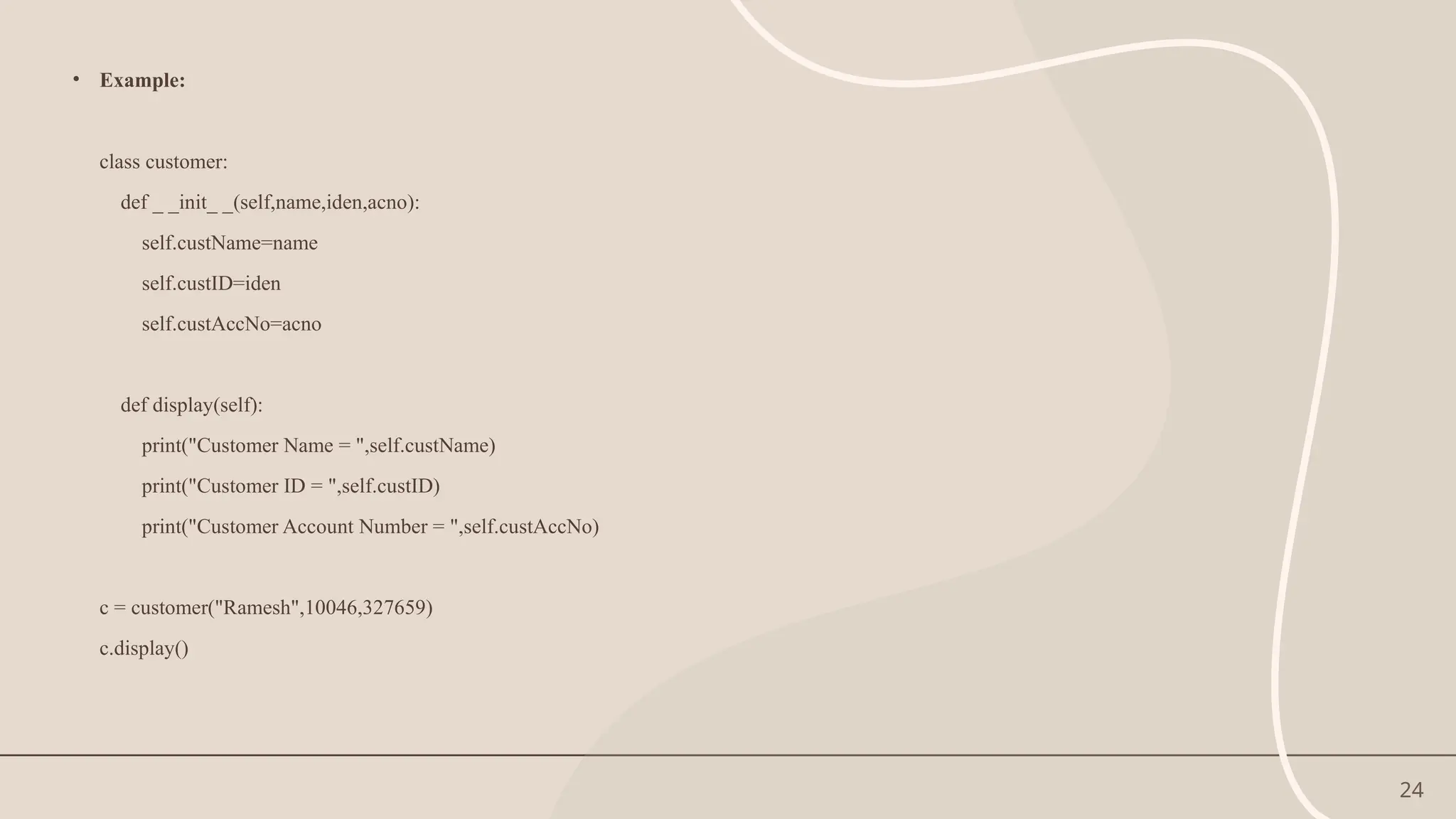 24
• Example:
class customer:
def _ _init_ _(self,name,iden,acno):
self.custName=name
self.custID=iden
self.custAccNo=acno
def display(self):
print("Customer Name = ",self.custName)
print("Customer ID = ",self.custID)
print("Customer Account Number = ",self.custAccNo)
c = customer("Ramesh",10046,327659)
c.display()
 