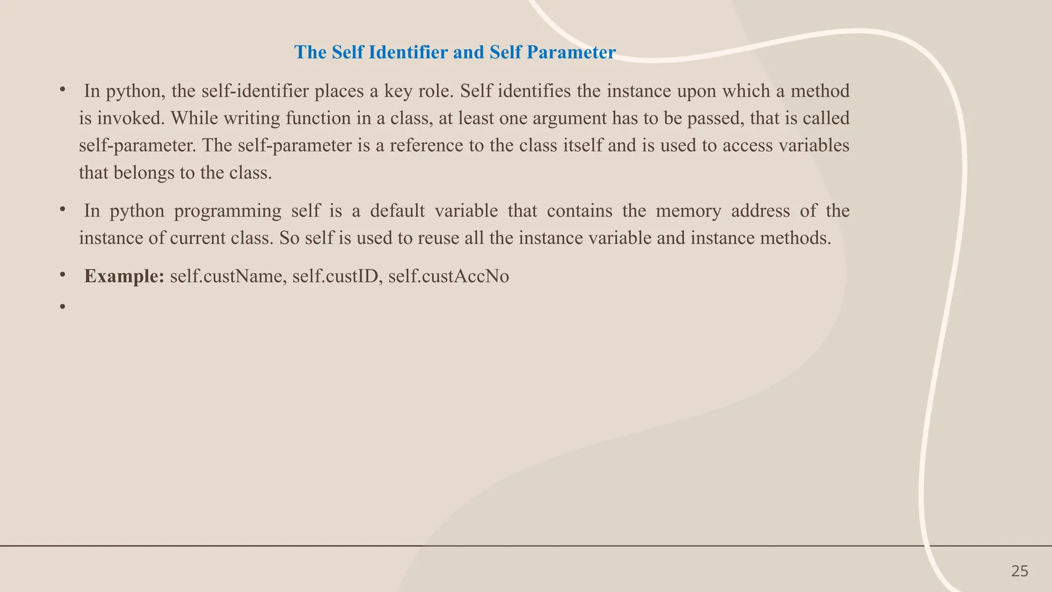 25
The Self Identifier and Self Parameter
• In python, the self-identifier places a key role. Self identifies the instance upon which a method
is invoked. While writing function in a class, at least one argument has to be passed, that is called
self-parameter. The self-parameter is a reference to the class itself and is used to access variables
that belongs to the class.
• In python programming self is a default variable that contains the memory address of the
instance of current class. So self is used to reuse all the instance variable and instance methods.
• Example: self.custName, self.custID, self.custAccNo
•
 