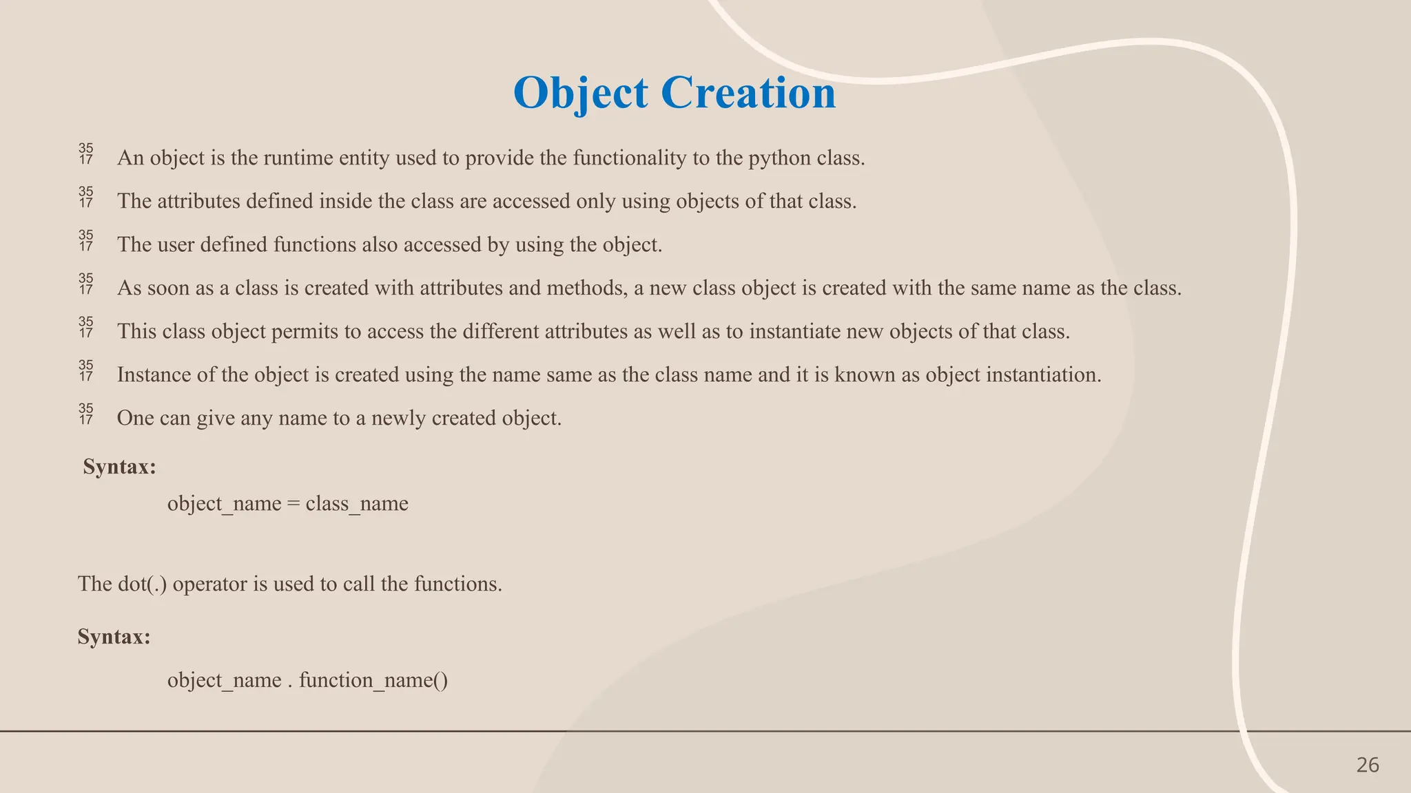 26
Object Creation
 An object is the runtime entity used to provide the functionality to the python class.
 The attributes defined inside the class are accessed only using objects of that class.
 The user defined functions also accessed by using the object.
 As soon as a class is created with attributes and methods, a new class object is created with the same name as the class.
 This class object permits to access the different attributes as well as to instantiate new objects of that class.
 Instance of the object is created using the name same as the class name and it is known as object instantiation.
 One can give any name to a newly created object.
Syntax:
object_name = class_name
The dot(.) operator is used to call the functions.
Syntax:
object_name . function_name()
 