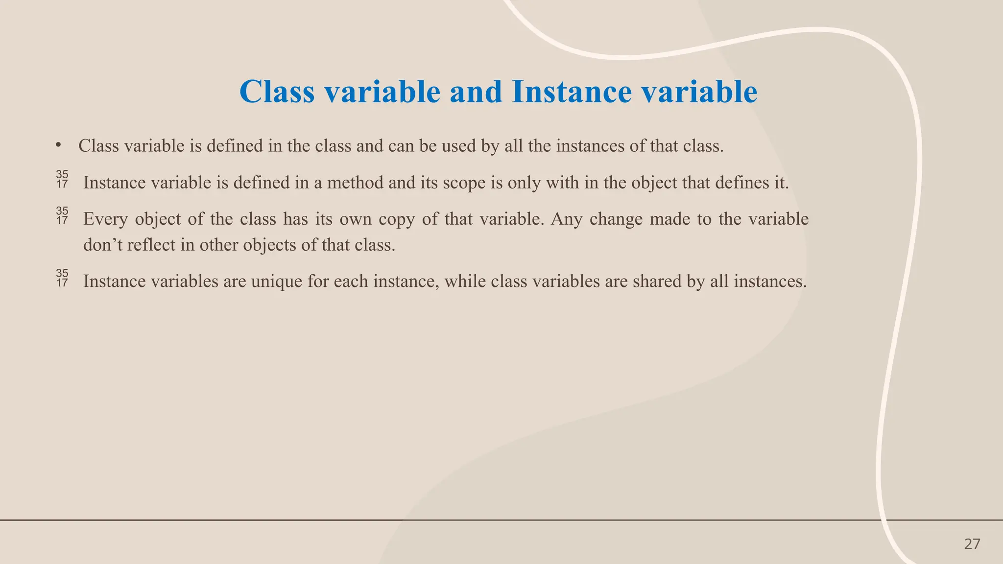 27
Class variable and Instance variable
• Class variable is defined in the class and can be used by all the instances of that class.
 Instance variable is defined in a method and its scope is only with in the object that defines it.
 Every object of the class has its own copy of that variable. Any change made to the variable
don’t reflect in other objects of that class.
 Instance variables are unique for each instance, while class variables are shared by all instances.
 