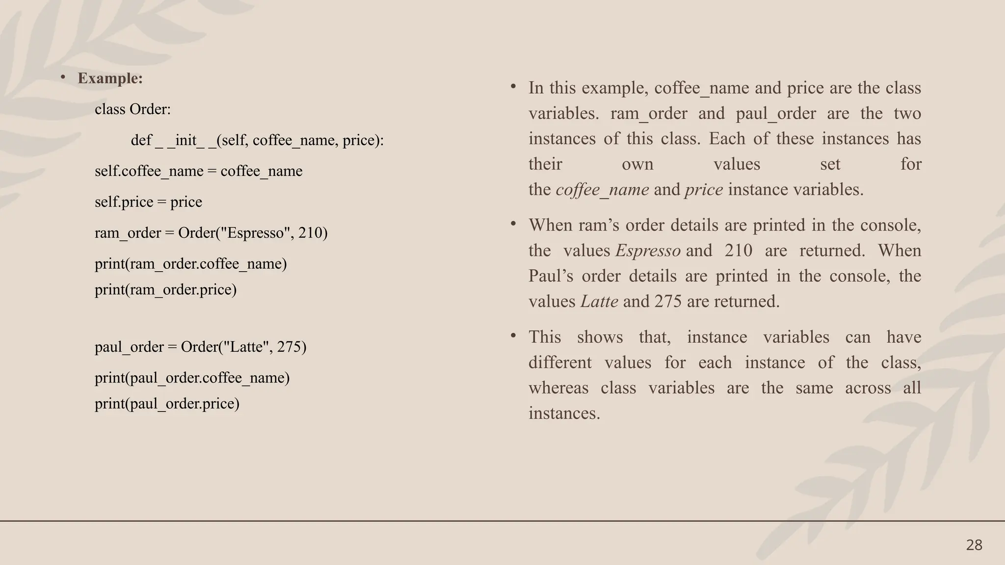 28
• Example:
class Order:
def _ _init_ _(self, coffee_name, price):
self.coffee_name = coffee_name
self.price = price
ram_order = Order("Espresso", 210)
print(ram_order.coffee_name)
print(ram_order.price)
paul_order = Order("Latte", 275)
print(paul_order.coffee_name)
print(paul_order.price)
• In this example, coffee_name and price are the class
variables. ram_order and paul_order are the two
instances of this class. Each of these instances has
their own values set for
the coffee_name and price instance variables.
• When ram’s order details are printed in the console,
the values Espresso and 210 are returned. When
Paul’s order details are printed in the console, the
values Latte and 275 are returned.
• This shows that, instance variables can have
different values for each instance of the class,
whereas class variables are the same across all
instances.
 