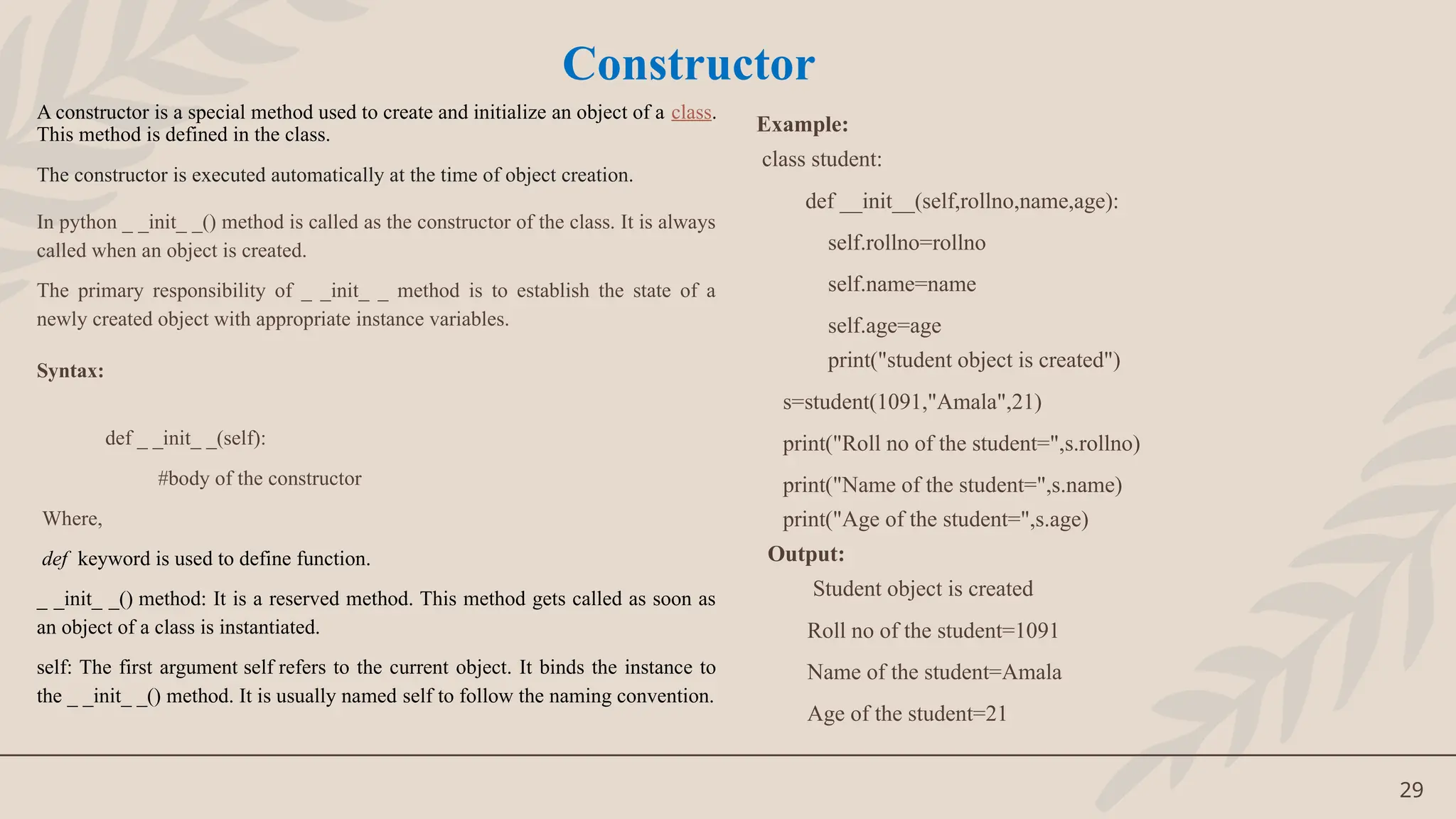 29
A constructor is a special method used to create and initialize an object of a class.
This method is defined in the class.
The constructor is executed automatically at the time of object creation.
In python _ _init_ _() method is called as the constructor of the class. It is always
called when an object is created.
The primary responsibility of _ _init_ _ method is to establish the state of a
newly created object with appropriate instance variables.
Syntax:
def _ _init_ _(self):
#body of the constructor
Where,
def keyword is used to define function.
_ _init_ _() method: It is a reserved method. This method gets called as soon as
an object of a class is instantiated.
self: The first argument self refers to the current object. It binds the instance to
the _ _init_ _() method. It is usually named self to follow the naming convention.
Example:
class student:
def __init__(self,rollno,name,age):
self.rollno=rollno
self.name=name
self.age=age
print("student object is created")
s=student(1091,"Amala",21)
print("Roll no of the student=",s.rollno)
print("Name of the student=",s.name)
print("Age of the student=",s.age)
Output:
Student object is created
Roll no of the student=1091
Name of the student=Amala
Age of the student=21
Constructor
 