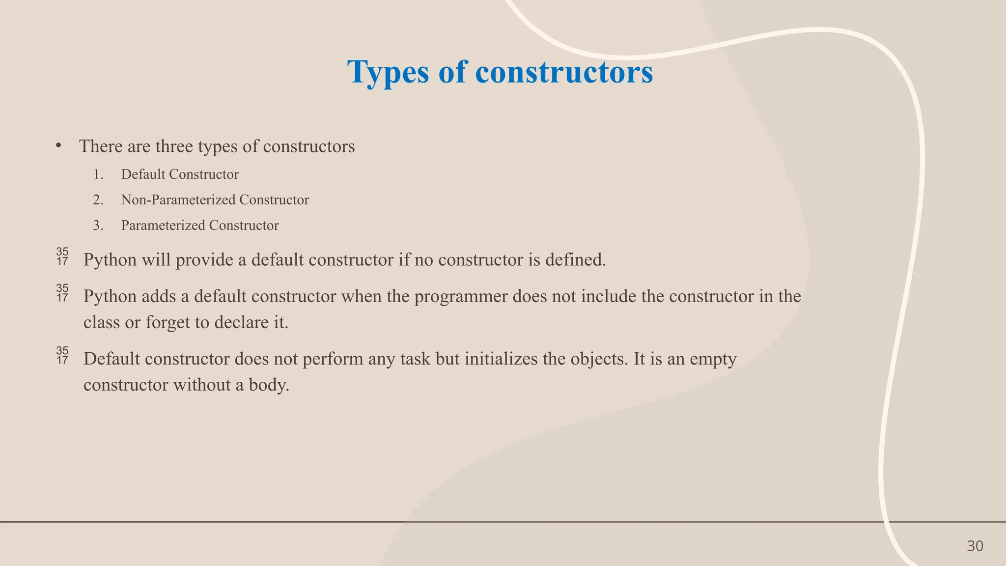 30
Types of constructors
• There are three types of constructors
1. Default Constructor
2. Non-Parameterized Constructor
3. Parameterized Constructor
 Python will provide a default constructor if no constructor is defined.
 Python adds a default constructor when the programmer does not include the constructor in the
class or forget to declare it.
 Default constructor does not perform any task but initializes the objects. It is an empty
constructor without a body.
 