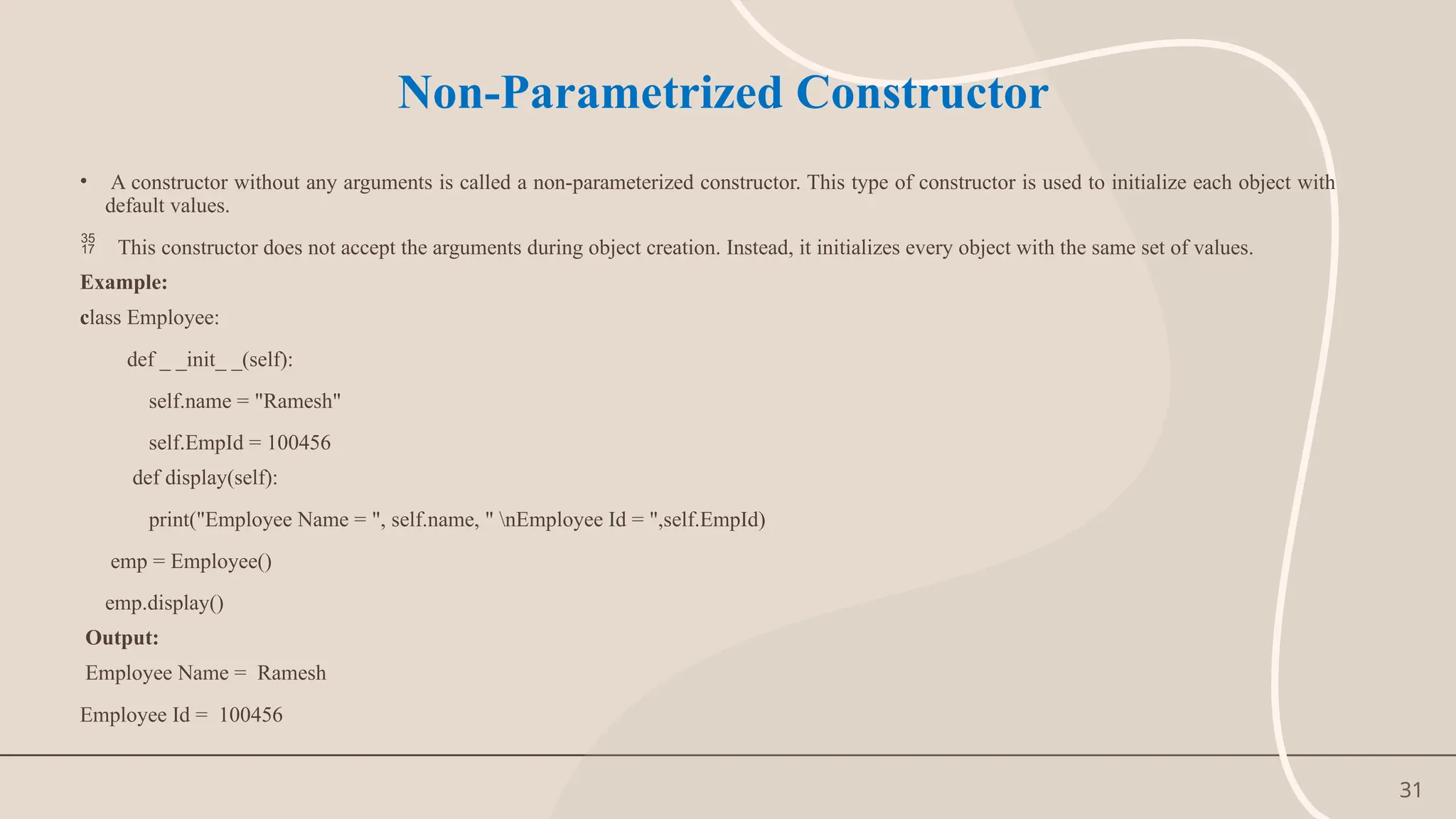 31
Non-Parametrized Constructor
• A constructor without any arguments is called a non-parameterized constructor. This type of constructor is used to initialize each object with
default values.
 This constructor does not accept the arguments during object creation. Instead, it initializes every object with the same set of values.
Example:
class Employee:
def _ _init_ _(self):
self.name = "Ramesh"
self.EmpId = 100456
def display(self):
print("Employee Name = ", self.name, " nEmployee Id = ",self.EmpId)
emp = Employee()
emp.display()
Output:
Employee Name = Ramesh
Employee Id = 100456
 