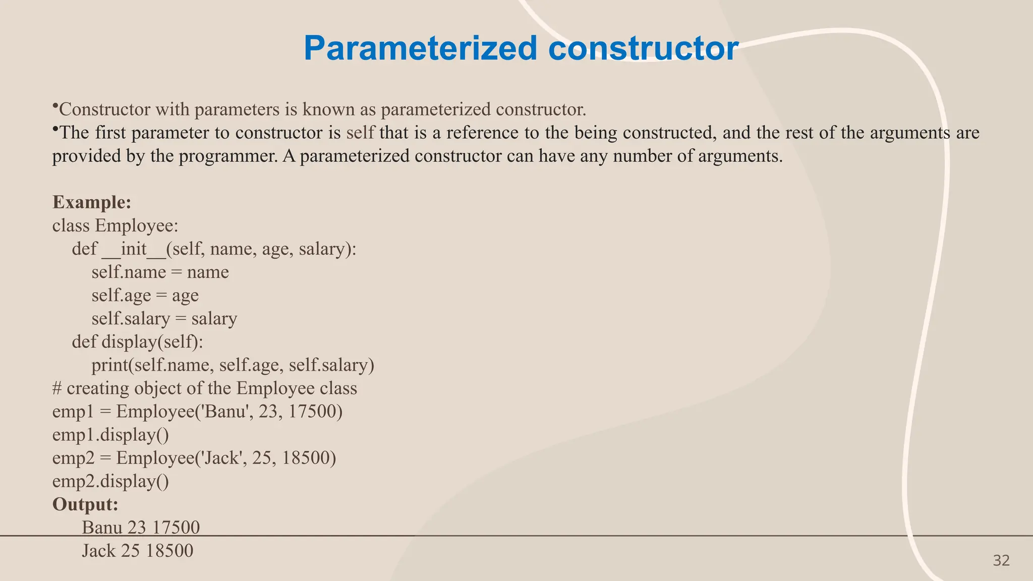 32
Parameterized constructor
•Constructor with parameters is known as parameterized constructor.
•The first parameter to constructor is self that is a reference to the being constructed, and the rest of the arguments are
provided by the programmer. A parameterized constructor can have any number of arguments.
Example:
class Employee:
def __init__(self, name, age, salary):
self.name = name
self.age = age
self.salary = salary
def display(self):
print(self.name, self.age, self.salary)
# creating object of the Employee class
emp1 = Employee('Banu', 23, 17500)
emp1.display()
emp2 = Employee('Jack', 25, 18500)
emp2.display()
Output:
Banu 23 17500
Jack 25 18500
 