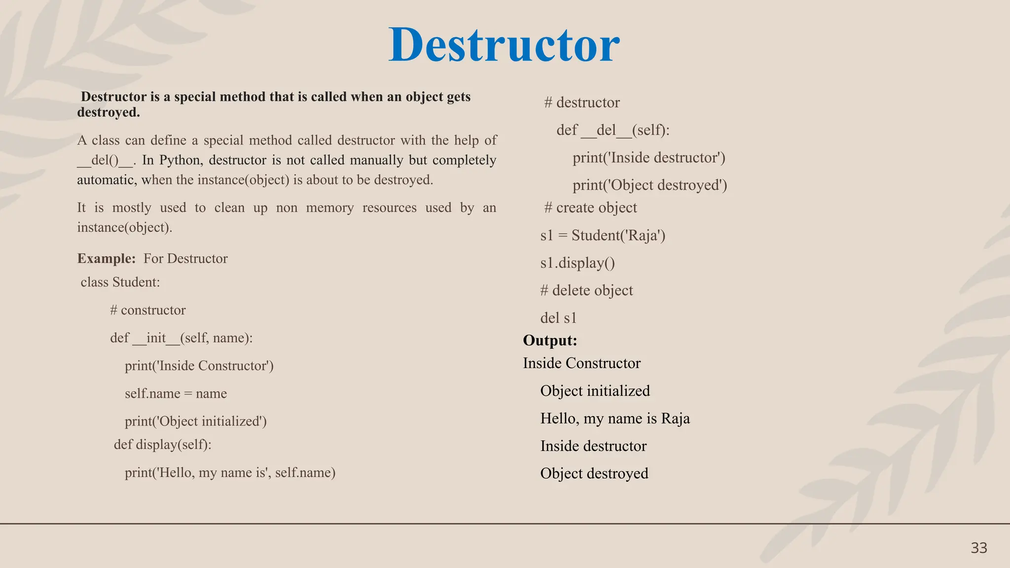 33
Destructor is a special method that is called when an object gets
destroyed.
A class can define a special method called destructor with the help of
__del()__. In Python, destructor is not called manually but completely
automatic, when the instance(object) is about to be destroyed.
It is mostly used to clean up non memory resources used by an
instance(object).
Example: For Destructor
class Student:
# constructor
def __init__(self, name):
print('Inside Constructor')
self.name = name
print('Object initialized')
def display(self):
print('Hello, my name is', self.name)
# destructor
def __del__(self):
print('Inside destructor')
print('Object destroyed')
# create object
s1 = Student('Raja')
s1.display()
# delete object
del s1
Output:
Inside Constructor
Object initialized
Hello, my name is Raja
Inside destructor
Object destroyed
Destructor
 