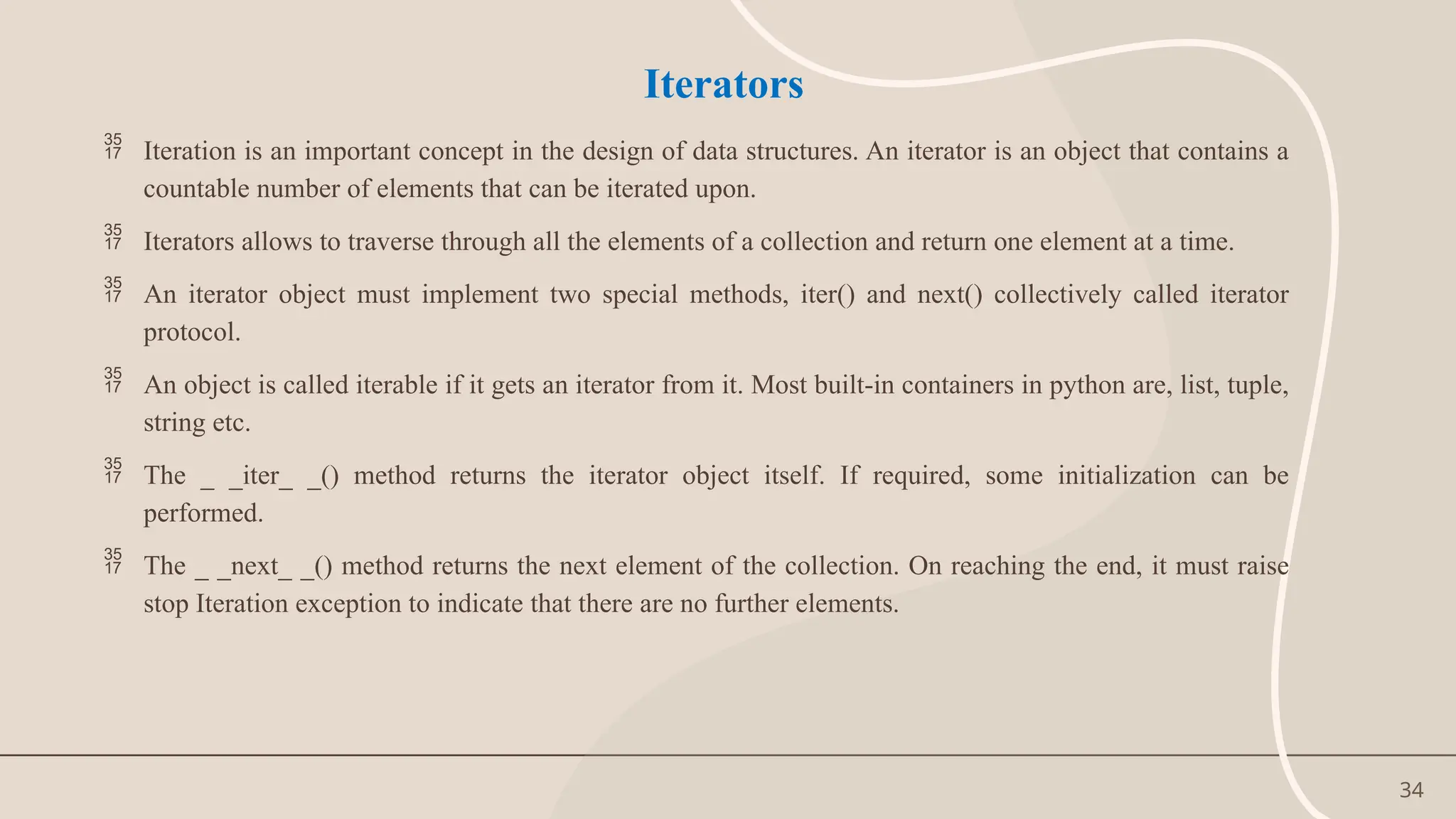 34
Iterators
 Iteration is an important concept in the design of data structures. An iterator is an object that contains a
countable number of elements that can be iterated upon.
 Iterators allows to traverse through all the elements of a collection and return one element at a time.
 An iterator object must implement two special methods, iter() and next() collectively called iterator
protocol.
 An object is called iterable if it gets an iterator from it. Most built-in containers in python are, list, tuple,
string etc.
 The _ _iter_ _() method returns the iterator object itself. If required, some initialization can be
performed.
 The _ _next_ _() method returns the next element of the collection. On reaching the end, it must raise
stop Iteration exception to indicate that there are no further elements.
 