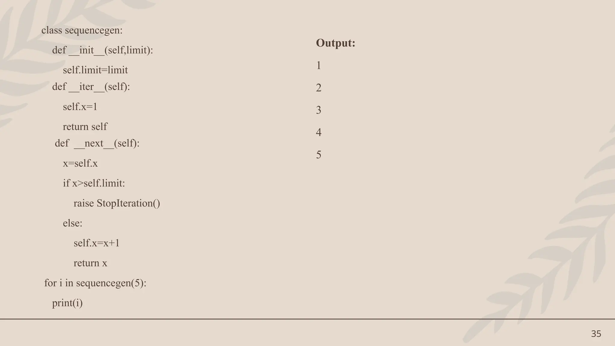 35
class sequencegen:
def __init__(self,limit):
self.limit=limit
def __iter__(self):
self.x=1
return self
def __next__(self):
x=self.x
if x>self.limit:
raise StopIteration()
else:
self.x=x+1
return x
for i in sequencegen(5):
print(i)
Output:
1
2
3
4
5
 