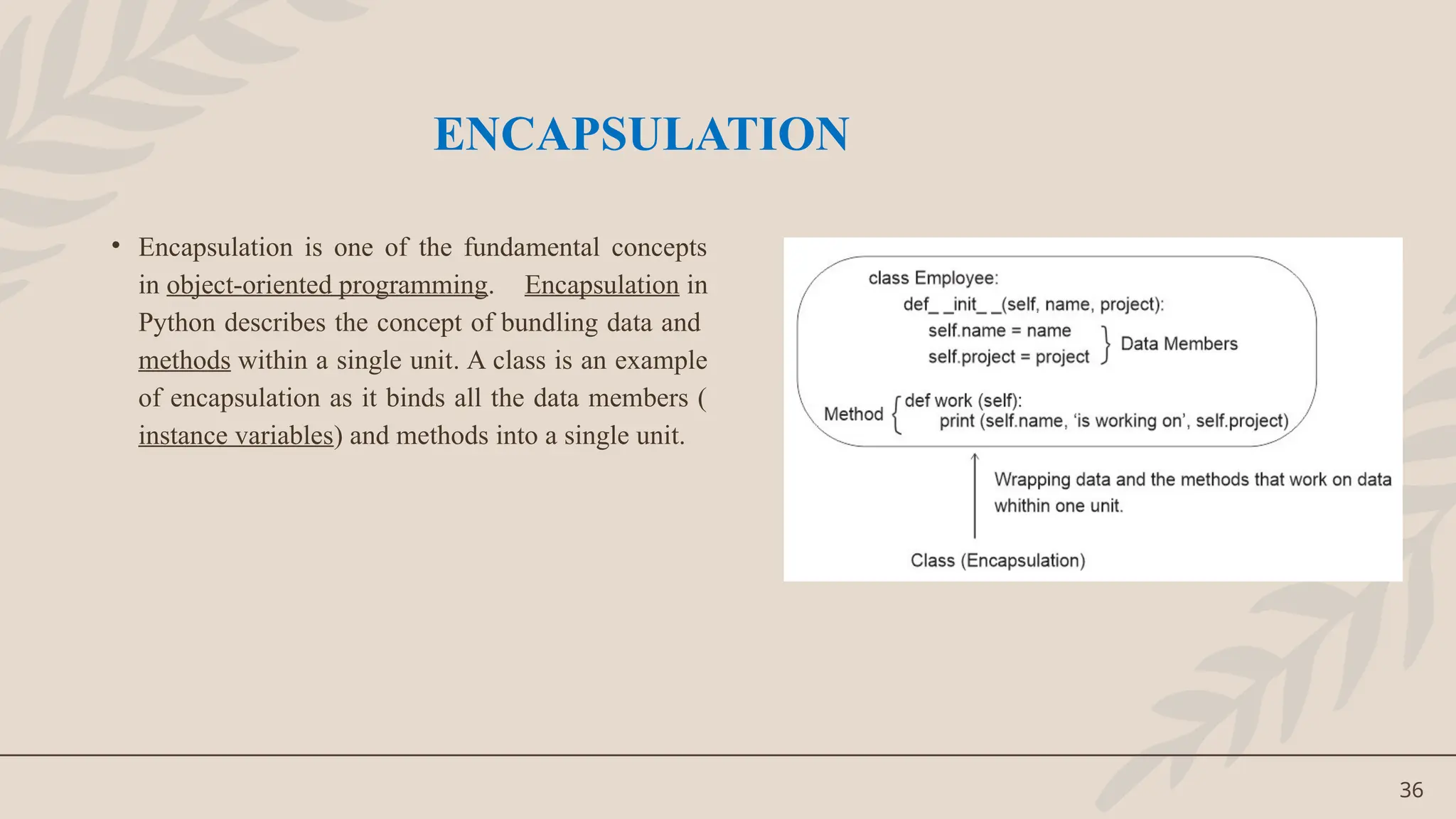 36
• Encapsulation is one of the fundamental concepts
in object-oriented programming. Encapsulation in
Python describes the concept of bundling data and
methods within a single unit. A class is an example
of encapsulation as it binds all the data members (
instance variables) and methods into a single unit.
ENCAPSULATION
 