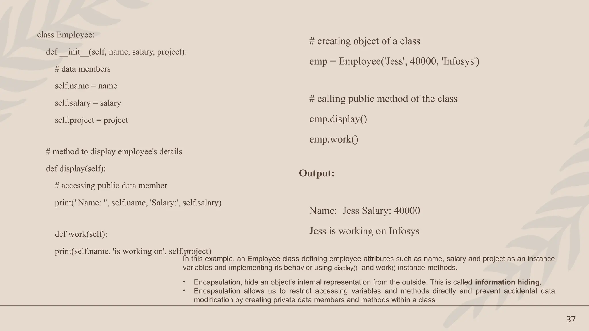 37
class Employee:
def __init__(self, name, salary, project):
# data members
self.name = name
self.salary = salary
self.project = project
# method to display employee's details
def display(self):
# accessing public data member
print("Name: ", self.name, 'Salary:', self.salary)
def work(self):
print(self.name, 'is working on', self.project)
# creating object of a class
emp = Employee('Jess', 40000, 'Infosys')
# calling public method of the class
emp.display()
emp.work()
Output:
Name: Jess Salary: 40000
Jess is working on Infosys
In this example, an Employee class defining employee attributes such as name, salary and project as an instance
variables and implementing its behavior using display() and work() instance methods.
• Encapsulation, hide an object’s internal representation from the outside. This is called information hiding.
• Encapsulation allows us to restrict accessing variables and methods directly and prevent accidental data
modification by creating private data members and methods within a class.
 