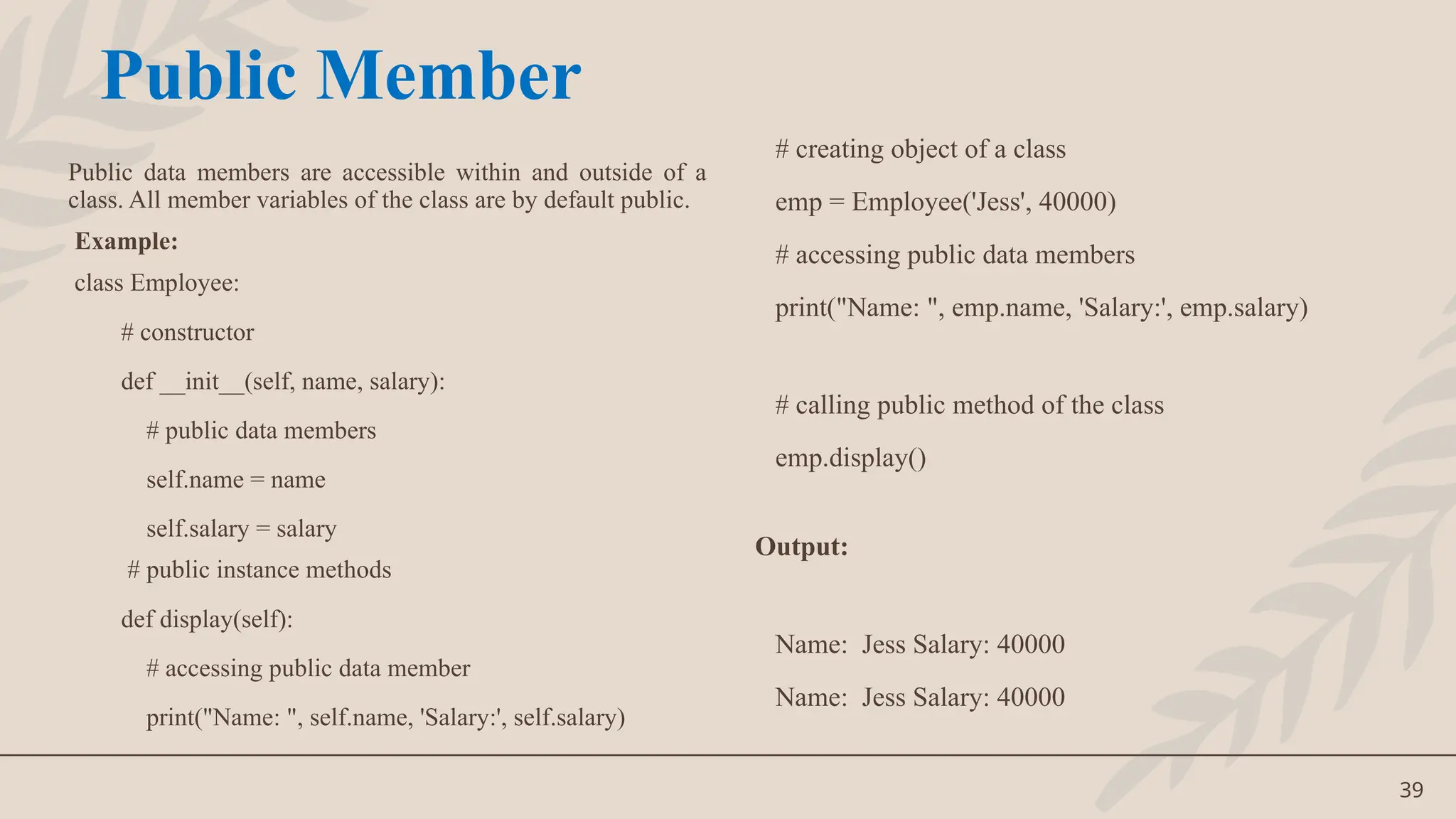 39
Public data members are accessible within and outside of a
class. All member variables of the class are by default public.
Example:
class Employee:
# constructor
def __init__(self, name, salary):
# public data members
self.name = name
self.salary = salary
# public instance methods
def display(self):
# accessing public data member
print("Name: ", self.name, 'Salary:', self.salary)
# creating object of a class
emp = Employee('Jess', 40000)
# accessing public data members
print("Name: ", emp.name, 'Salary:', emp.salary)
# calling public method of the class
emp.display()
Output:
Name: Jess Salary: 40000
Name: Jess Salary: 40000
Public Member
 