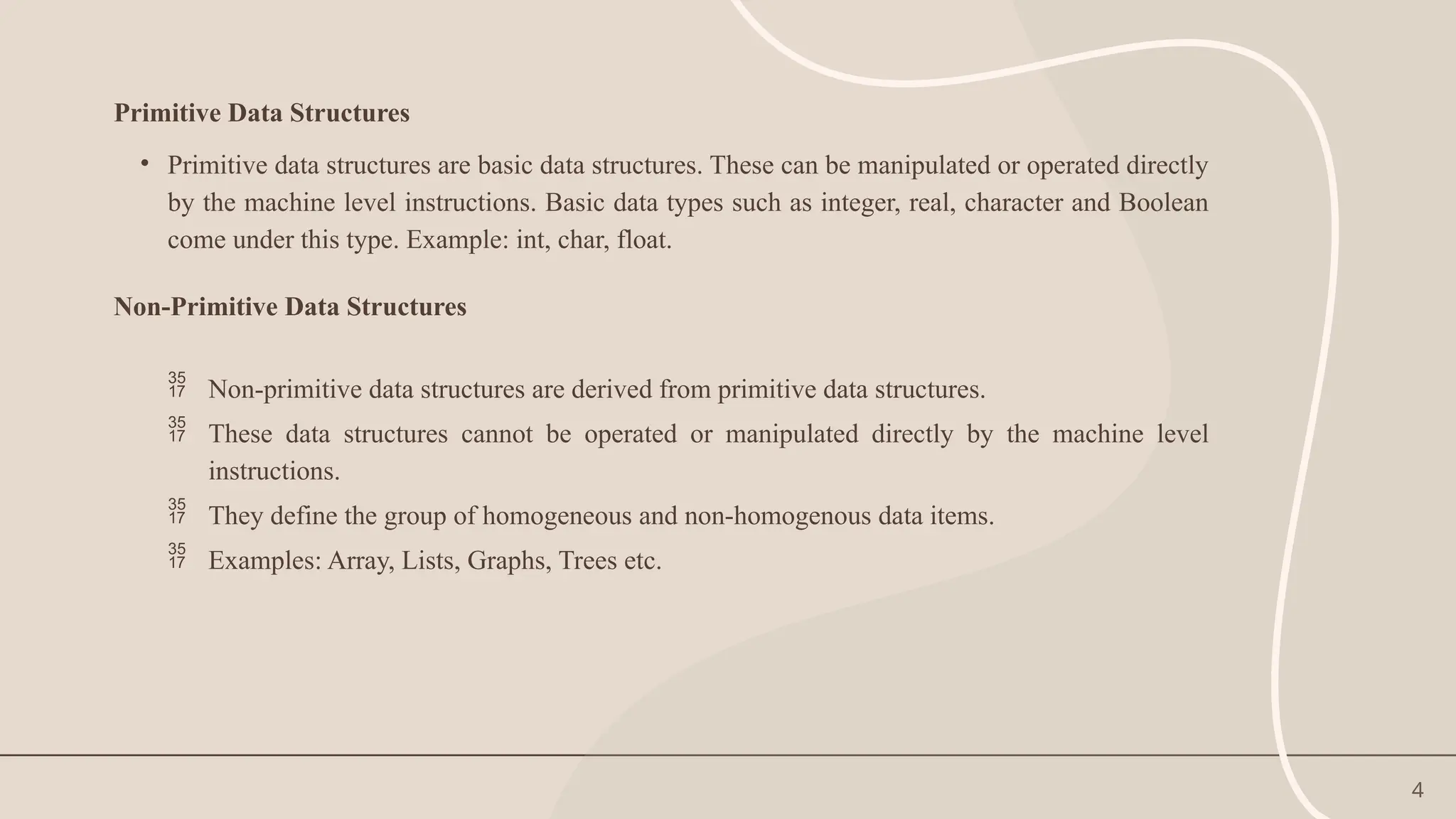 4
Primitive Data Structures
• Primitive data structures are basic data structures. These can be manipulated or operated directly
by the machine level instructions. Basic data types such as integer, real, character and Boolean
come under this type. Example: int, char, float.
Non-Primitive Data Structures
 Non-primitive data structures are derived from primitive data structures.
 These data structures cannot be operated or manipulated directly by the machine level
instructions.
 They define the group of homogeneous and non-homogenous data items.
 Examples: Array, Lists, Graphs, Trees etc.
 