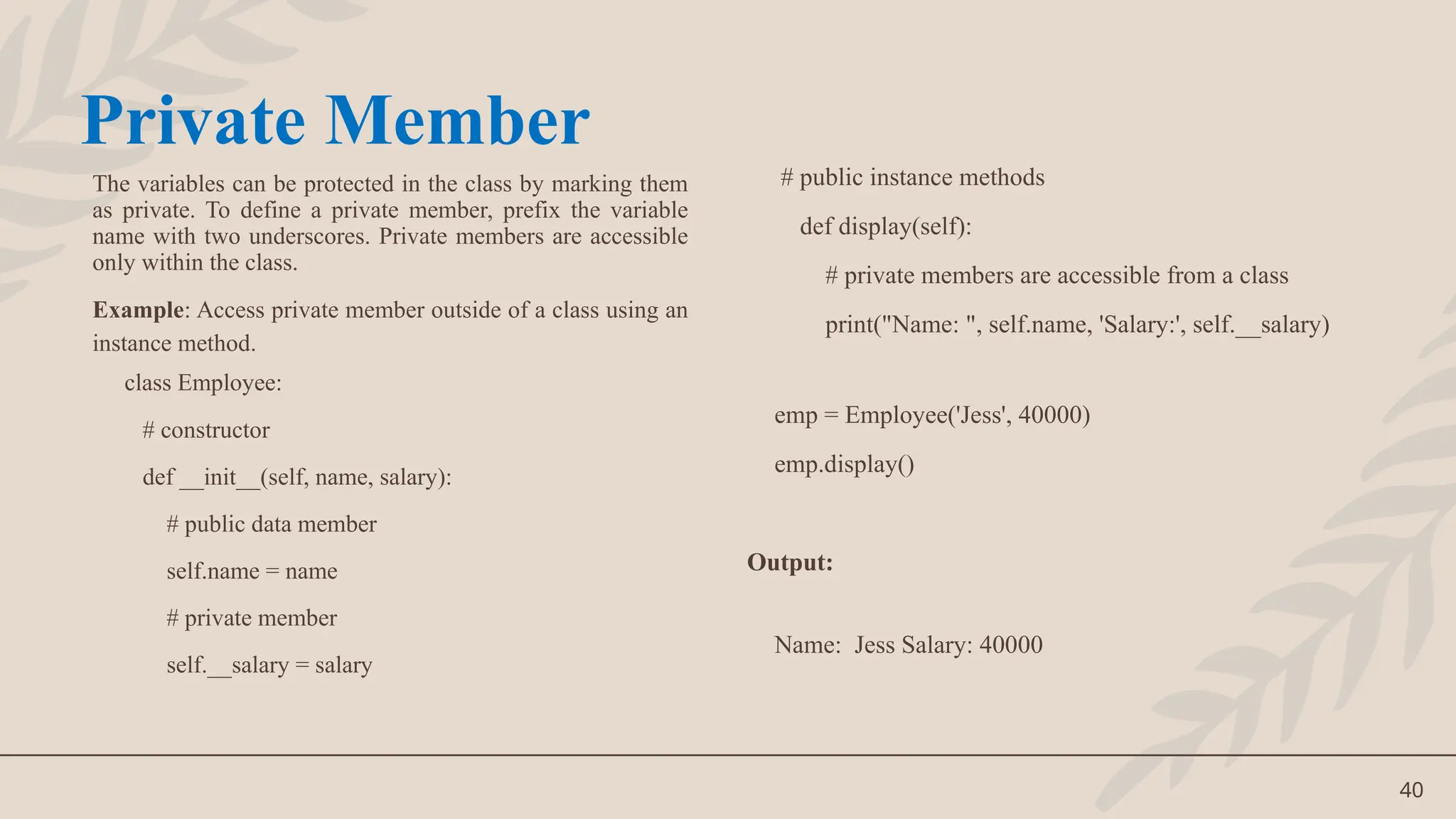 40
The variables can be protected in the class by marking them
as private. To define a private member, prefix the variable
name with two underscores. Private members are accessible
only within the class.
Example: Access private member outside of a class using an
instance method.
class Employee:
# constructor
def __init__(self, name, salary):
# public data member
self.name = name
# private member
self.__salary = salary
# public instance methods
def display(self):
# private members are accessible from a class
print("Name: ", self.name, 'Salary:', self.__salary)
emp = Employee('Jess', 40000)
emp.display()
Output:
Name: Jess Salary: 40000
Private Member
 