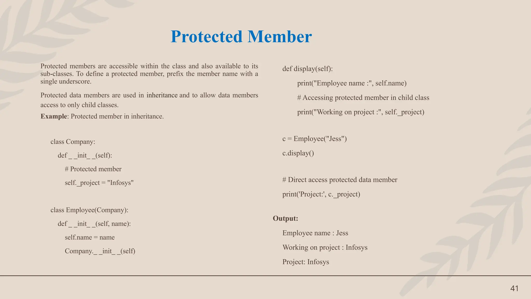 41
Protected members are accessible within the class and also available to its
sub-classes. To define a protected member, prefix the member name with a
single underscore.
Protected data members are used in inheritance and to allow data members
access to only child classes.
Example: Protected member in inheritance.
class Company:
def _ _init_ _(self):
# Protected member
self._project = "Infosys"
class Employee(Company):
def _ _init_ _(self, name):
self.name = name
Company._ _init_ _(self)
def display(self):
print("Employee name :", self.name)
# Accessing protected member in child class
print("Working on project :", self._project)
c = Employee("Jess")
c.display()
# Direct access protected data member
print('Project:', c._project)
Output:
Employee name : Jess
Working on project : Infosys
Project: Infosys
Protected Member
 