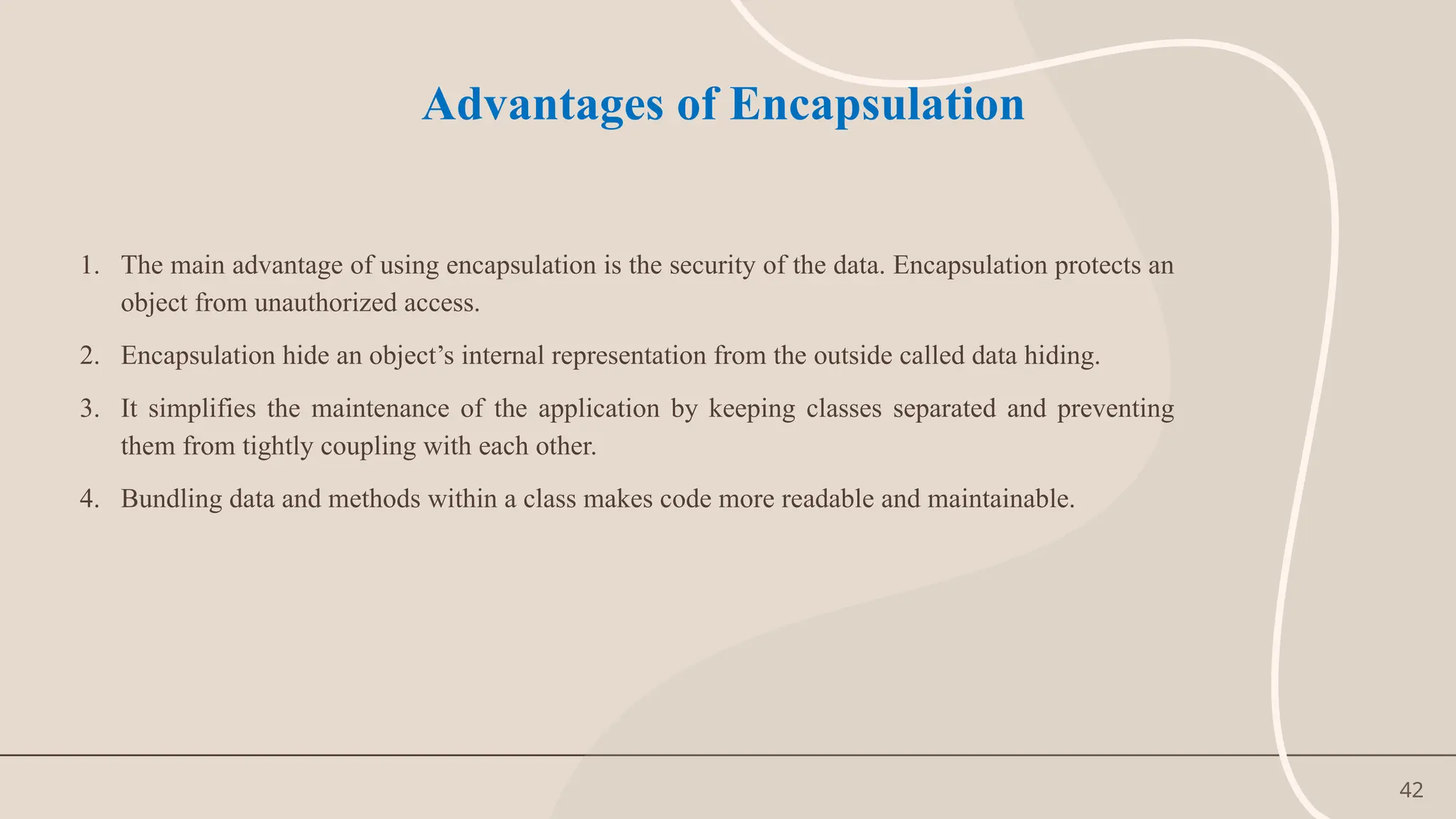 42
Advantages of Encapsulation
1. The main advantage of using encapsulation is the security of the data. Encapsulation protects an
object from unauthorized access.
2. Encapsulation hide an object’s internal representation from the outside called data hiding.
3. It simplifies the maintenance of the application by keeping classes separated and preventing
them from tightly coupling with each other.
4. Bundling data and methods within a class makes code more readable and maintainable.
 