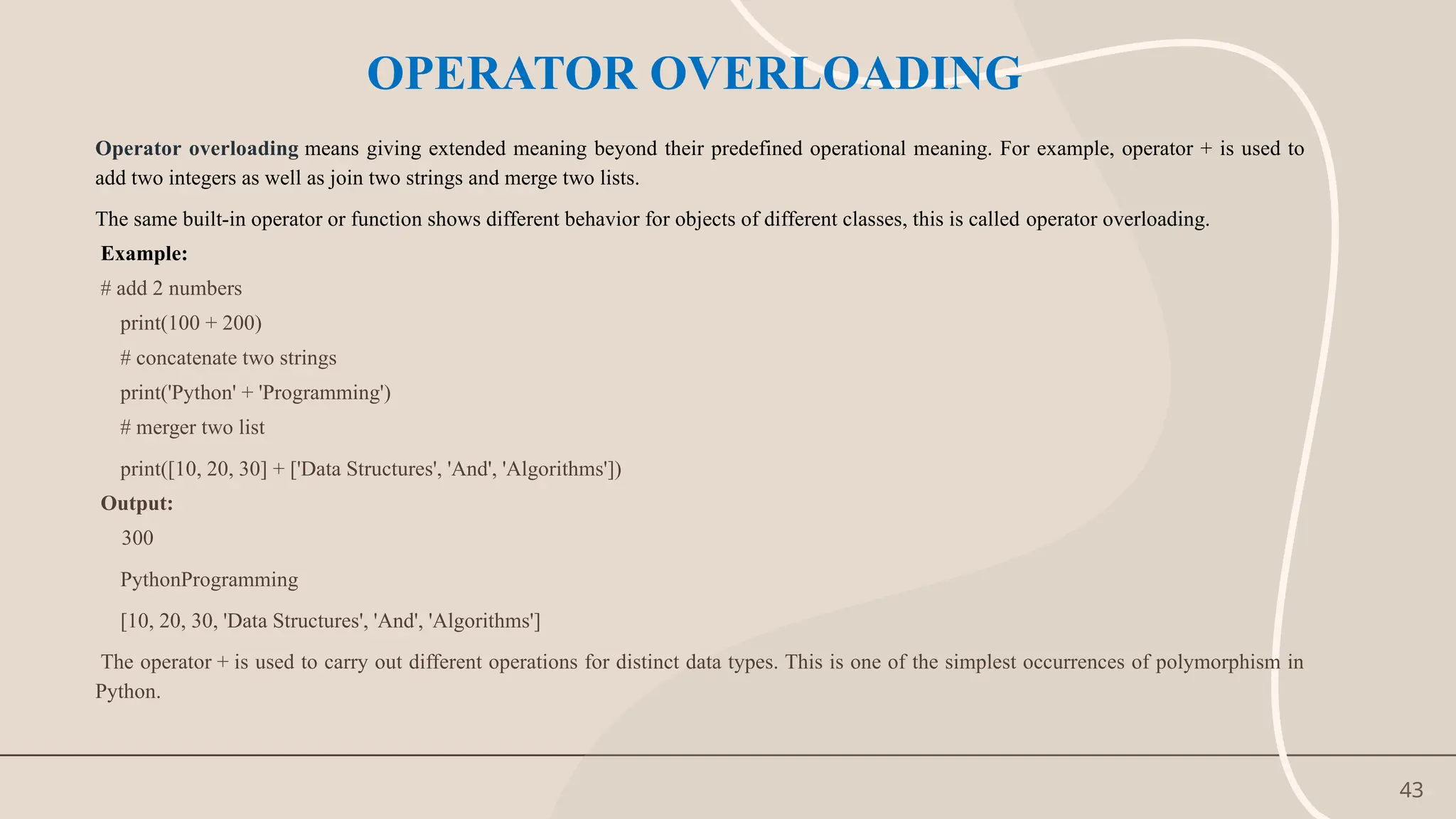 43
OPERATOR OVERLOADING
Operator overloading means giving extended meaning beyond their predefined operational meaning. For example, operator + is used to
add two integers as well as join two strings and merge two lists.
The same built-in operator or function shows different behavior for objects of different classes, this is called operator overloading.
Example:
# add 2 numbers
print(100 + 200)
# concatenate two strings
print('Python' + 'Programming')
# merger two list
print([10, 20, 30] + ['Data Structures', 'And', 'Algorithms'])
Output:
300
PythonProgramming
[10, 20, 30, 'Data Structures', 'And', 'Algorithms']
The operator + is used to carry out different operations for distinct data types. This is one of the simplest occurrences of polymorphism in
Python.
 