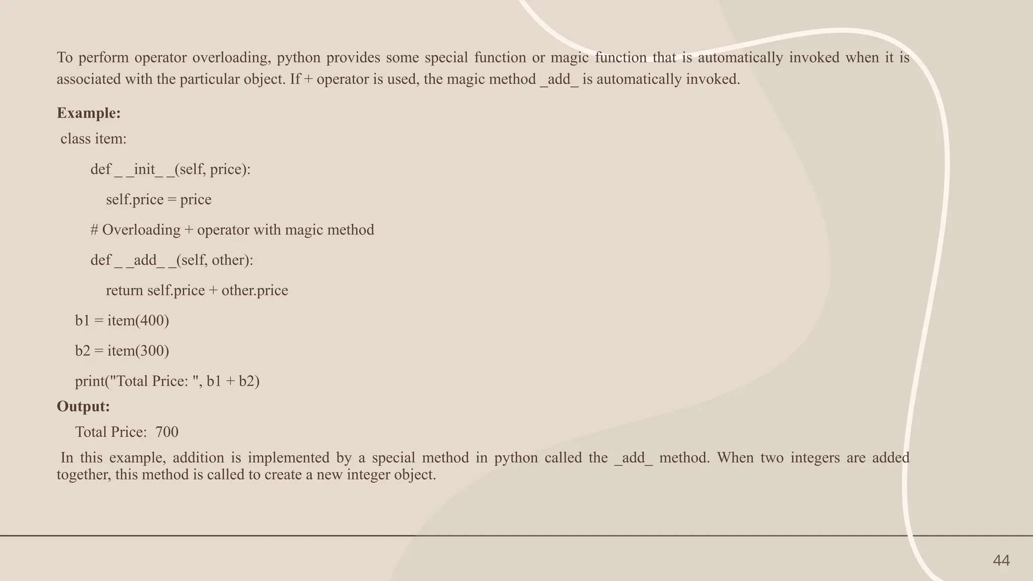 44
To perform operator overloading, python provides some special function or magic function that is automatically invoked when it is
associated with the particular object. If + operator is used, the magic method _add_ is automatically invoked.
Example:
class item:
def _ _init_ _(self, price):
self.price = price
# Overloading + operator with magic method
def _ _add_ _(self, other):
return self.price + other.price
b1 = item(400)
b2 = item(300)
print("Total Price: ", b1 + b2)
Output:
Total Price: 700
In this example, addition is implemented by a special method in python called the _add_ method. When two integers are added
together, this method is called to create a new integer object.
 