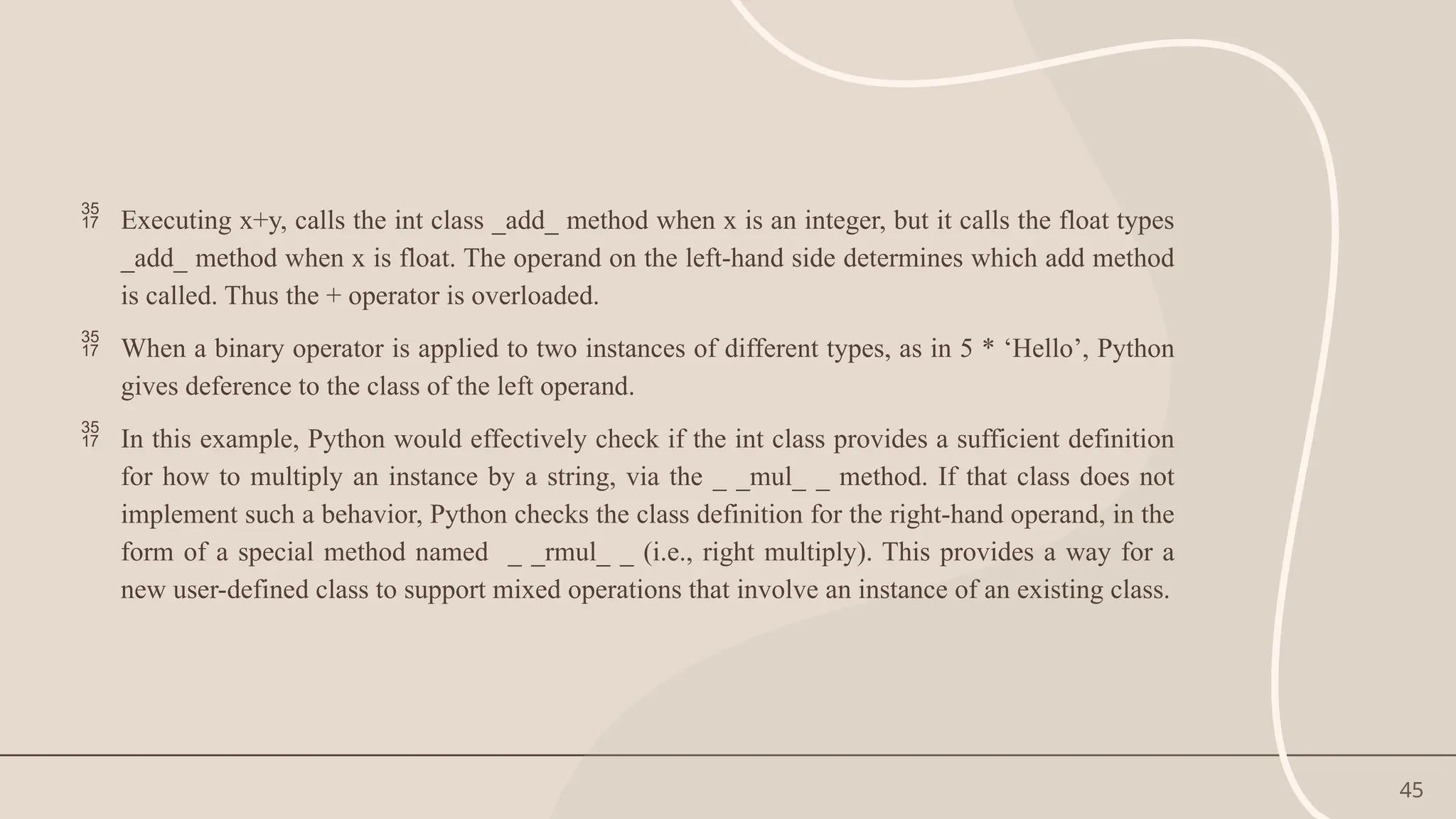 45
 Executing x+y, calls the int class _add_ method when x is an integer, but it calls the float types
_add_ method when x is float. The operand on the left-hand side determines which add method
is called. Thus the + operator is overloaded.
 When a binary operator is applied to two instances of different types, as in 5 * ‘Hello’, Python
gives deference to the class of the left operand.
 In this example, Python would effectively check if the int class provides a sufficient definition
for how to multiply an instance by a string, via the _ _mul_ _ method. If that class does not
implement such a behavior, Python checks the class definition for the right-hand operand, in the
form of a special method named _ _rmul_ _ (i.e., right multiply). This provides a way for a
new user-defined class to support mixed operations that involve an instance of an existing class.
 