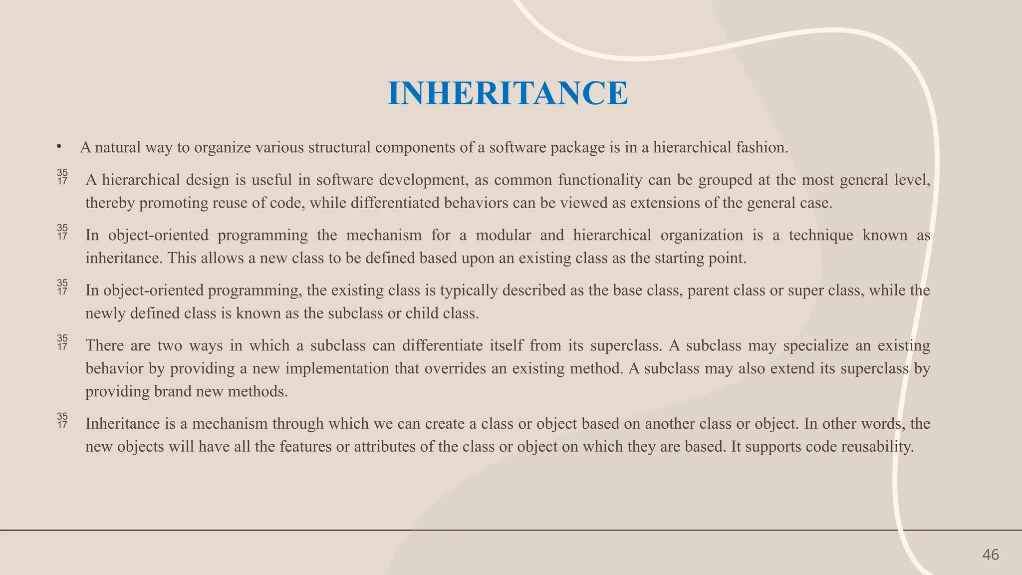 46
INHERITANCE
• A natural way to organize various structural components of a software package is in a hierarchical fashion.
 A hierarchical design is useful in software development, as common functionality can be grouped at the most general level,
thereby promoting reuse of code, while differentiated behaviors can be viewed as extensions of the general case.
 In object-oriented programming the mechanism for a modular and hierarchical organization is a technique known as
inheritance. This allows a new class to be defined based upon an existing class as the starting point.
 In object-oriented programming, the existing class is typically described as the base class, parent class or super class, while the
newly defined class is known as the subclass or child class.
 There are two ways in which a subclass can differentiate itself from its superclass. A subclass may specialize an existing
behavior by providing a new implementation that overrides an existing method. A subclass may also extend its superclass by
providing brand new methods.
 Inheritance is a mechanism through which we can create a class or object based on another class or object. In other words, the
new objects will have all the features or attributes of the class or object on which they are based. It supports code reusability.
 