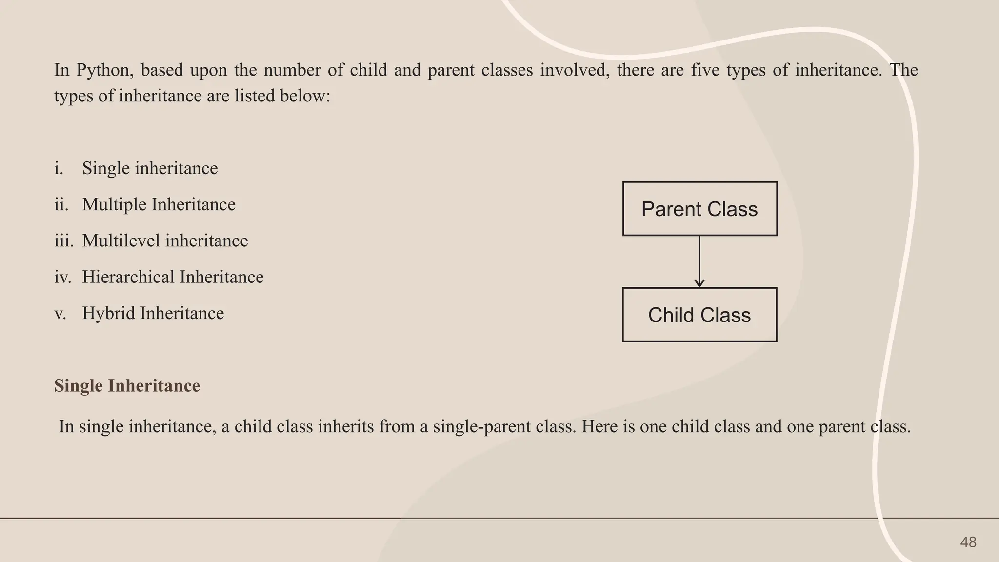 48
In Python, based upon the number of child and parent classes involved, there are five types of inheritance. The
types of inheritance are listed below:
i. Single inheritance
ii. Multiple Inheritance
iii. Multilevel inheritance
iv. Hierarchical Inheritance
v. Hybrid Inheritance
Single Inheritance
In single inheritance, a child class inherits from a single-parent class. Here is one child class and one parent class.
 