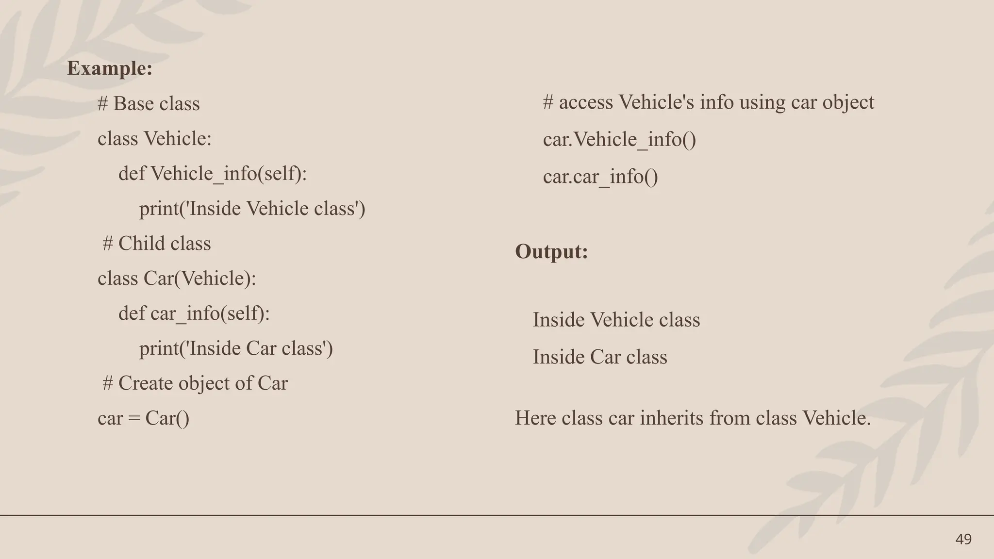 49
Example:
# Base class
class Vehicle:
def Vehicle_info(self):
print('Inside Vehicle class')
# Child class
class Car(Vehicle):
def car_info(self):
print('Inside Car class')
# Create object of Car
car = Car()
# access Vehicle's info using car object
car.Vehicle_info()
car.car_info()
Output:
Inside Vehicle class
Inside Car class
Here class car inherits from class Vehicle.
 
