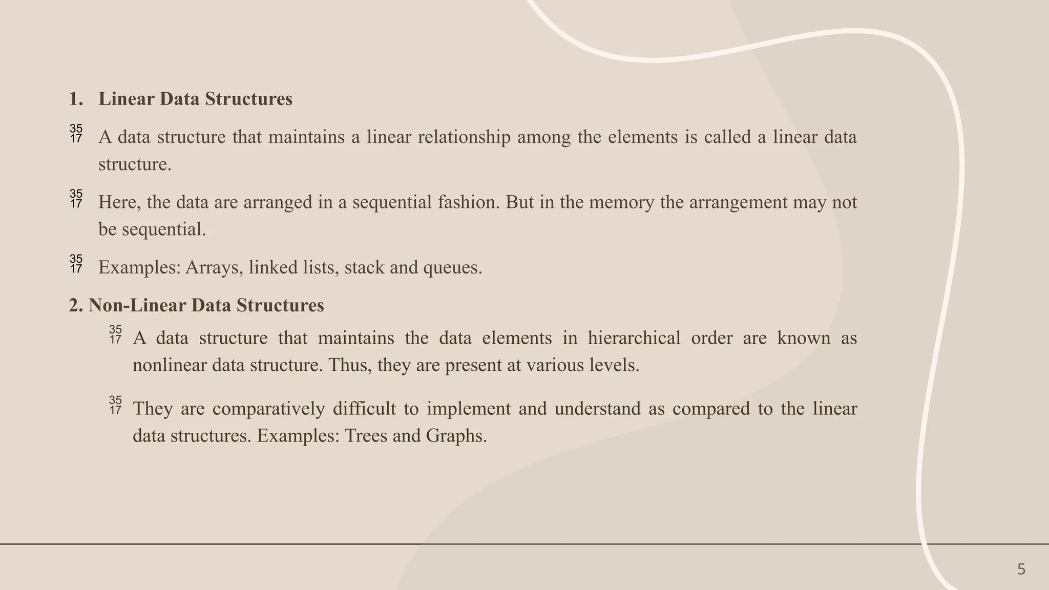 5
1. Linear Data Structures
 A data structure that maintains a linear relationship among the elements is called a linear data
structure.
 Here, the data are arranged in a sequential fashion. But in the memory the arrangement may not
be sequential.
 Examples: Arrays, linked lists, stack and queues.
2. Non-Linear Data Structures
 A data structure that maintains the data elements in hierarchical order are known as
nonlinear data structure. Thus, they are present at various levels.
 They are comparatively difficult to implement and understand as compared to the linear
data structures. Examples: Trees and Graphs.
 
