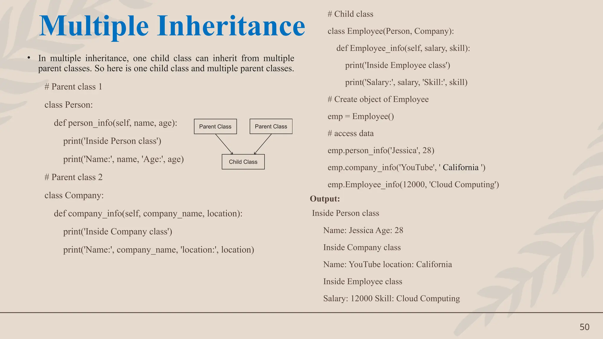 50
• In multiple inheritance, one child class can inherit from multiple
parent classes. So here is one child class and multiple parent classes.
# Parent class 1
class Person:
def person_info(self, name, age):
print('Inside Person class')
print('Name:', name, 'Age:', age)
# Parent class 2
class Company:
def company_info(self, company_name, location):
print('Inside Company class')
print('Name:', company_name, 'location:', location)
# Child class
class Employee(Person, Company):
def Employee_info(self, salary, skill):
print('Inside Employee class')
print('Salary:', salary, 'Skill:', skill)
# Create object of Employee
emp = Employee()
# access data
emp.person_info('Jessica', 28)
emp.company_info('YouTube', ' California ')
emp.Employee_info(12000, 'Cloud Computing')
Output:
Inside Person class
Name: Jessica Age: 28
Inside Company class
Name: YouTube location: California
Inside Employee class
Salary: 12000 Skill: Cloud Computing
Multiple Inheritance
 