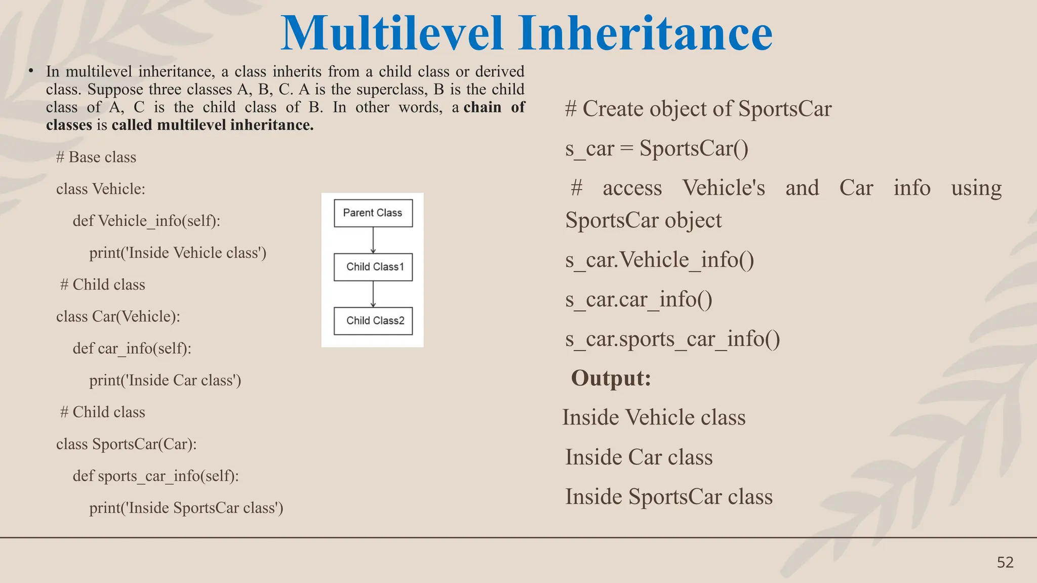52
• In multilevel inheritance, a class inherits from a child class or derived
class. Suppose three classes A, B, C. A is the superclass, B is the child
class of A, C is the child class of B. In other words, a chain of
classes is called multilevel inheritance.
# Base class
class Vehicle:
def Vehicle_info(self):
print('Inside Vehicle class')
# Child class
class Car(Vehicle):
def car_info(self):
print('Inside Car class')
# Child class
class SportsCar(Car):
def sports_car_info(self):
print('Inside SportsCar class')
# Create object of SportsCar
s_car = SportsCar()
# access Vehicle's and Car info using
SportsCar object
s_car.Vehicle_info()
s_car.car_info()
s_car.sports_car_info()
Output:
Inside Vehicle class
Inside Car class
Inside SportsCar class
Multilevel Inheritance
 
