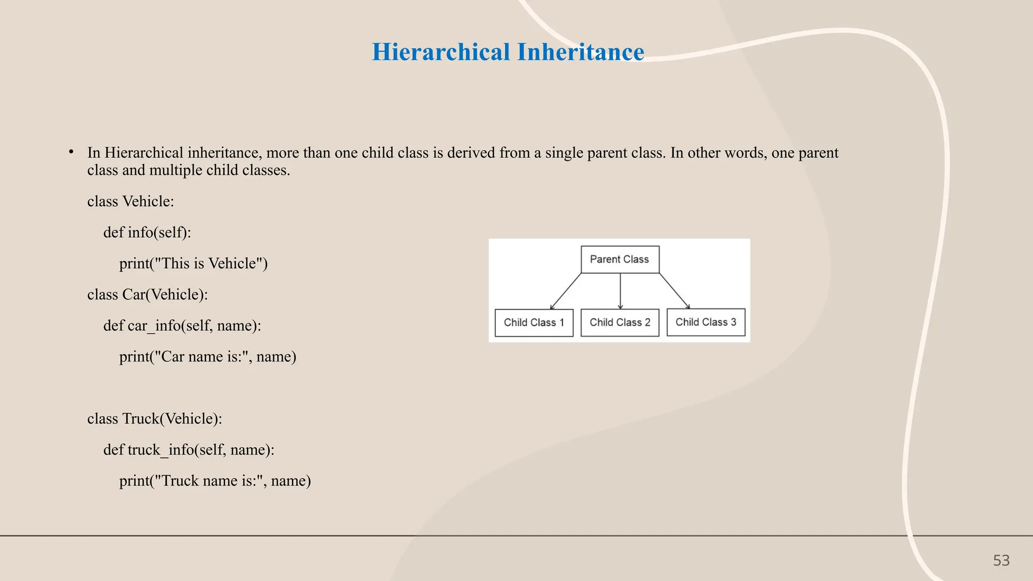 53
Hierarchical Inheritance
• In Hierarchical inheritance, more than one child class is derived from a single parent class. In other words, one parent
class and multiple child classes.
class Vehicle:
def info(self):
print("This is Vehicle")
class Car(Vehicle):
def car_info(self, name):
print("Car name is:", name)
class Truck(Vehicle):
def truck_info(self, name):
print("Truck name is:", name)
 