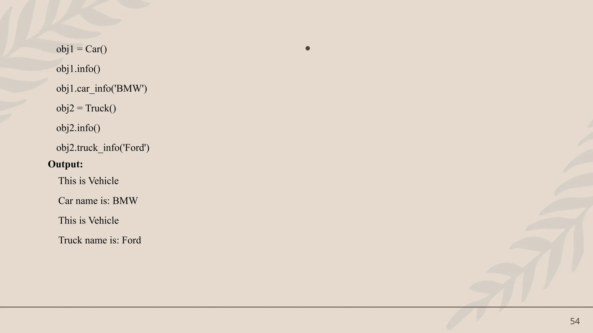 54
obj1 = Car()
obj1.info()
obj1.car_info('BMW')
obj2 = Truck()
obj2.info()
obj2.truck_info('Ford')
Output:
This is Vehicle
Car name is: BMW
This is Vehicle
Truck name is: Ford
•
 