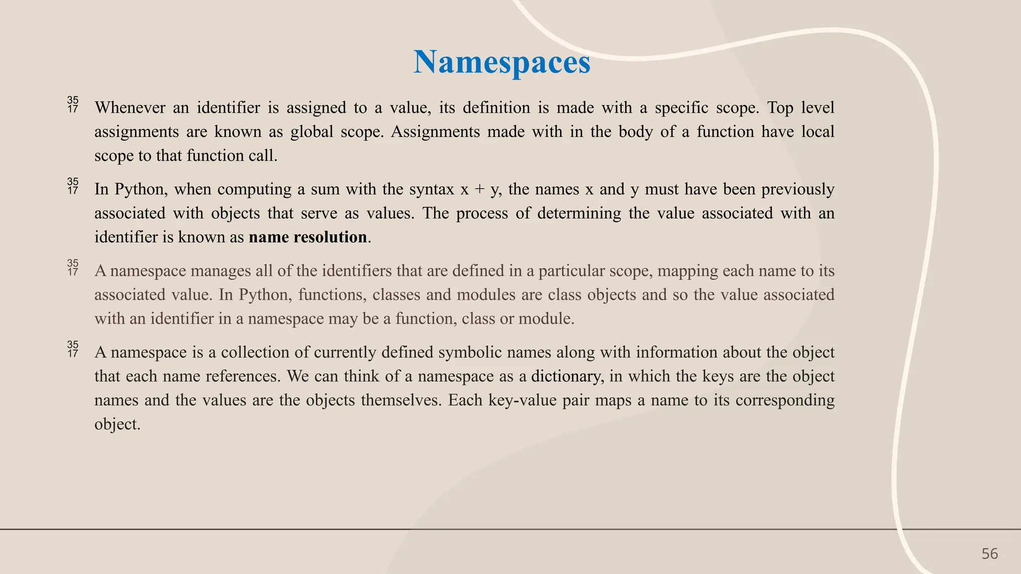 56
Namespaces
 Whenever an identifier is assigned to a value, its definition is made with a specific scope. Top level
assignments are known as global scope. Assignments made with in the body of a function have local
scope to that function call.
 In Python, when computing a sum with the syntax x + y, the names x and y must have been previously
associated with objects that serve as values. The process of determining the value associated with an
identifier is known as name resolution.
 A namespace manages all of the identifiers that are defined in a particular scope, mapping each name to its
associated value. In Python, functions, classes and modules are class objects and so the value associated
with an identifier in a namespace may be a function, class or module.
 A namespace is a collection of currently defined symbolic names along with information about the object
that each name references. We can think of a namespace as a dictionary, in which the keys are the object
names and the values are the objects themselves. Each key-value pair maps a name to its corresponding
object.
 