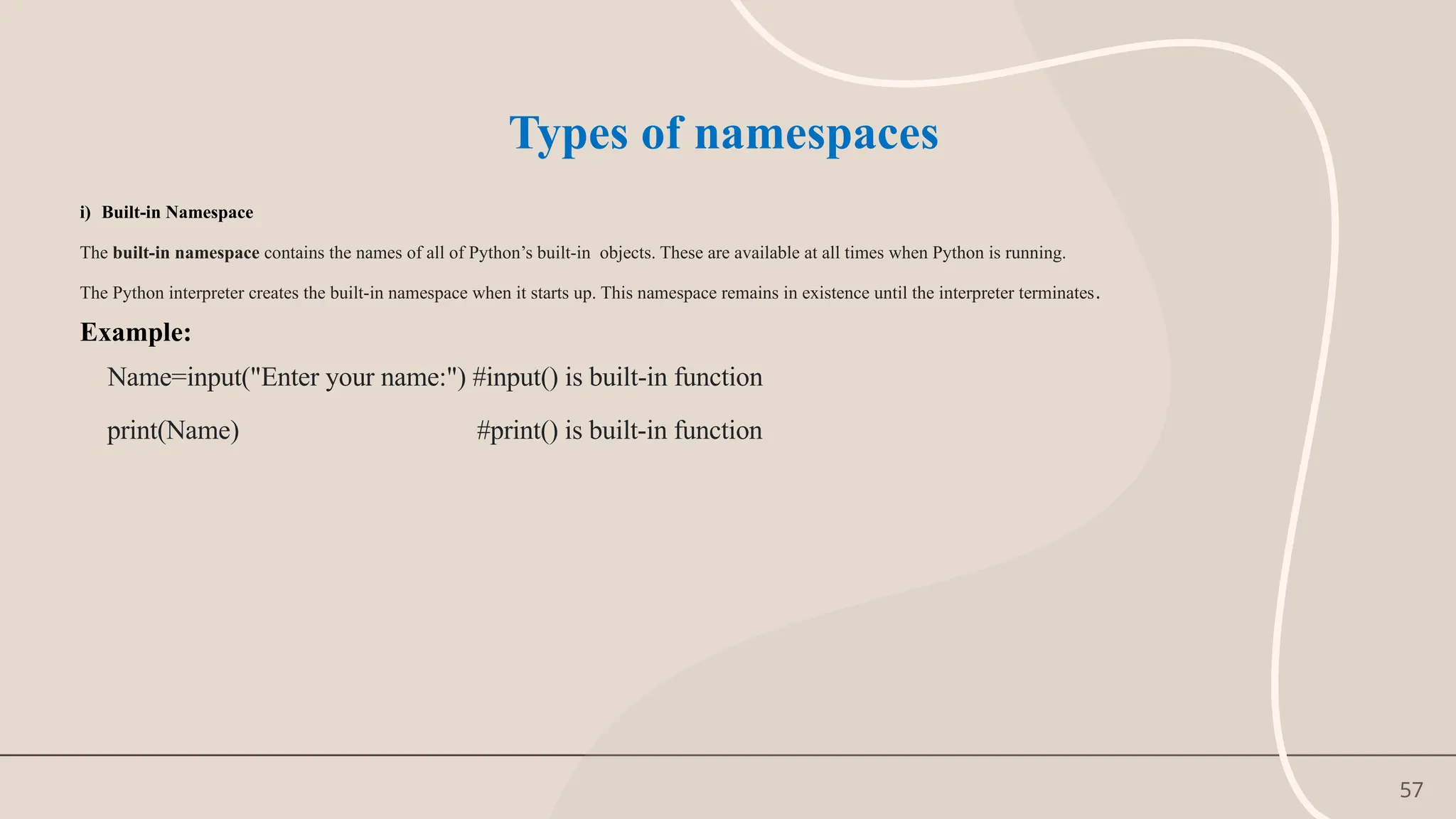 57
Types of namespaces
i) Built-in Namespace
The built-in namespace contains the names of all of Python’s built-in objects. These are available at all times when Python is running.
The Python interpreter creates the built-in namespace when it starts up. This namespace remains in existence until the interpreter terminates.
Example:
Name=input("Enter your name:") #input() is built-in function
print(Name) #print() is built-in function
 