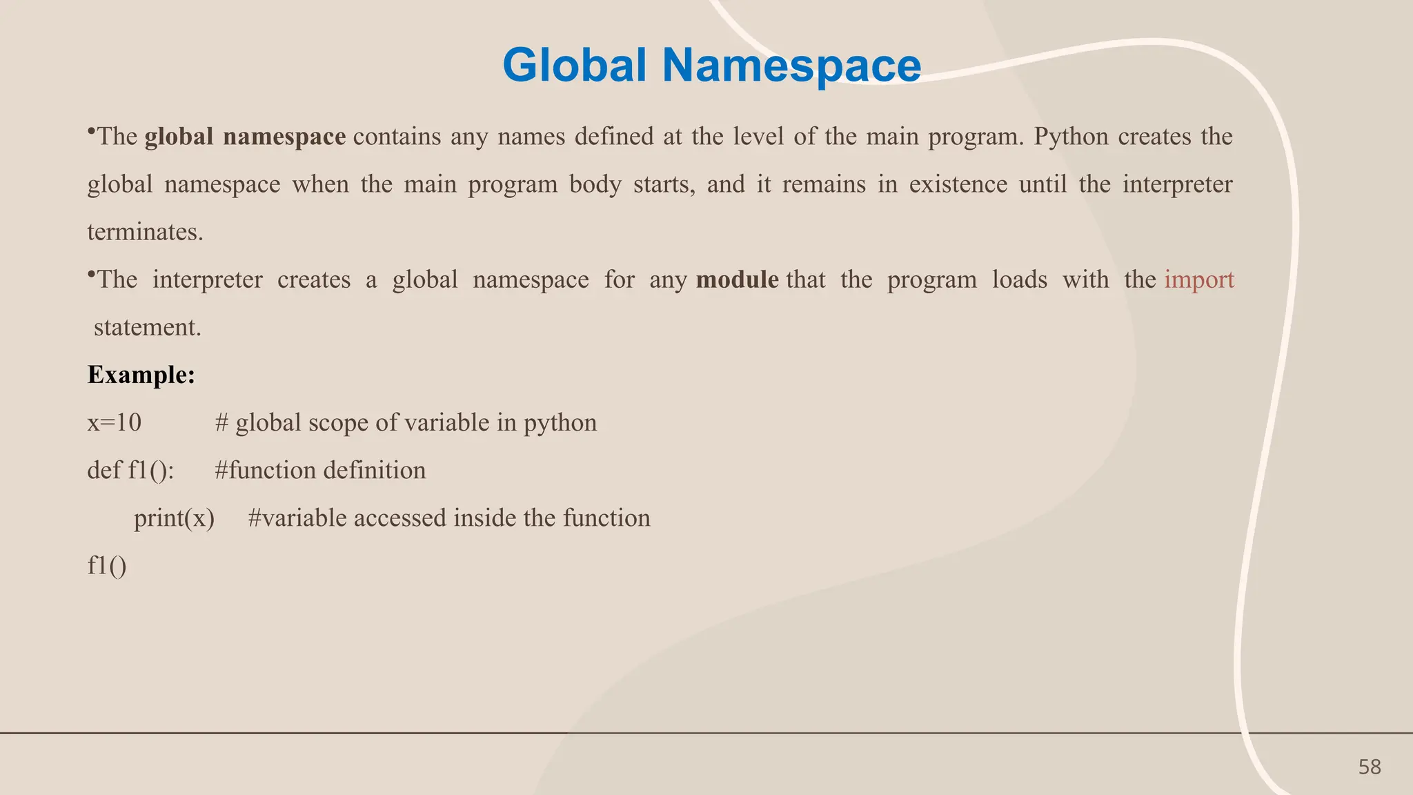 58
Global Namespace
•The global namespace contains any names defined at the level of the main program. Python creates the
global namespace when the main program body starts, and it remains in existence until the interpreter
terminates.
•The interpreter creates a global namespace for any module that the program loads with the import
statement.
Example:
x=10 # global scope of variable in python
def f1(): #function definition
print(x) #variable accessed inside the function
f1()
 