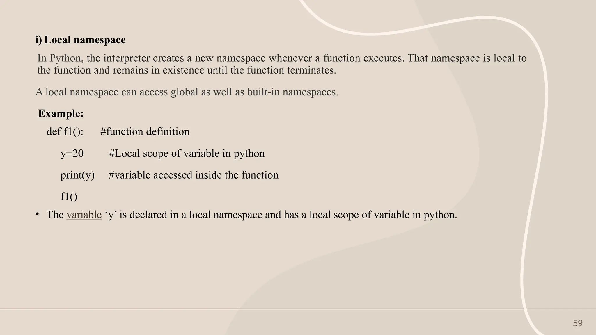 59
i) Local namespace
In Python, the interpreter creates a new namespace whenever a function executes. That namespace is local to
the function and remains in existence until the function terminates.
A local namespace can access global as well as built-in namespaces.
Example:
def f1(): #function definition
y=20 #Local scope of variable in python
print(y) #variable accessed inside the function
f1()
• The variable ‘y’ is declared in a local namespace and has a local scope of variable in python.
 
