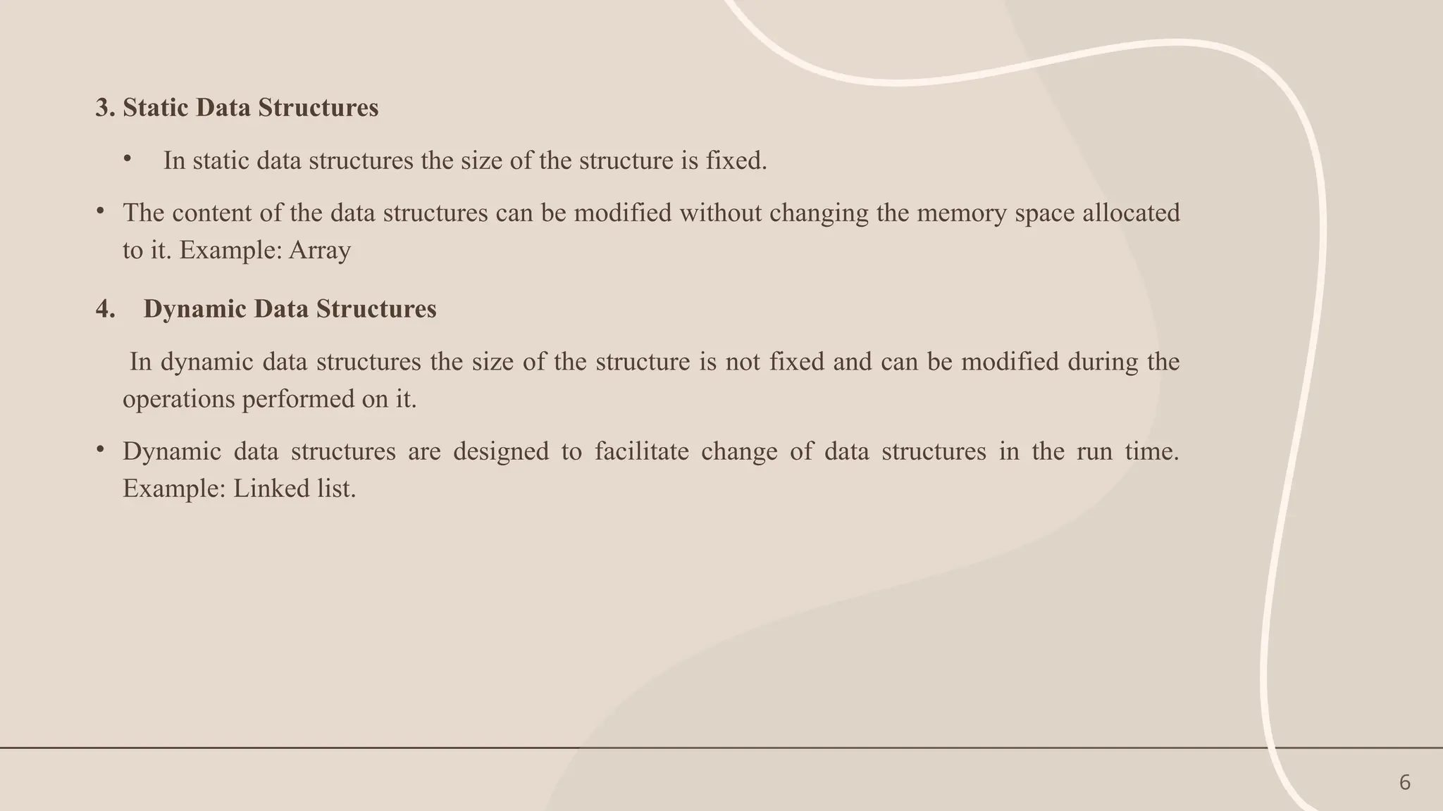 6
3. Static Data Structures
• In static data structures the size of the structure is fixed.
• The content of the data structures can be modified without changing the memory space allocated
to it. Example: Array
4. Dynamic Data Structures
In dynamic data structures the size of the structure is not fixed and can be modified during the
operations performed on it.
• Dynamic data structures are designed to facilitate change of data structures in the run time.
Example: Linked list.
 