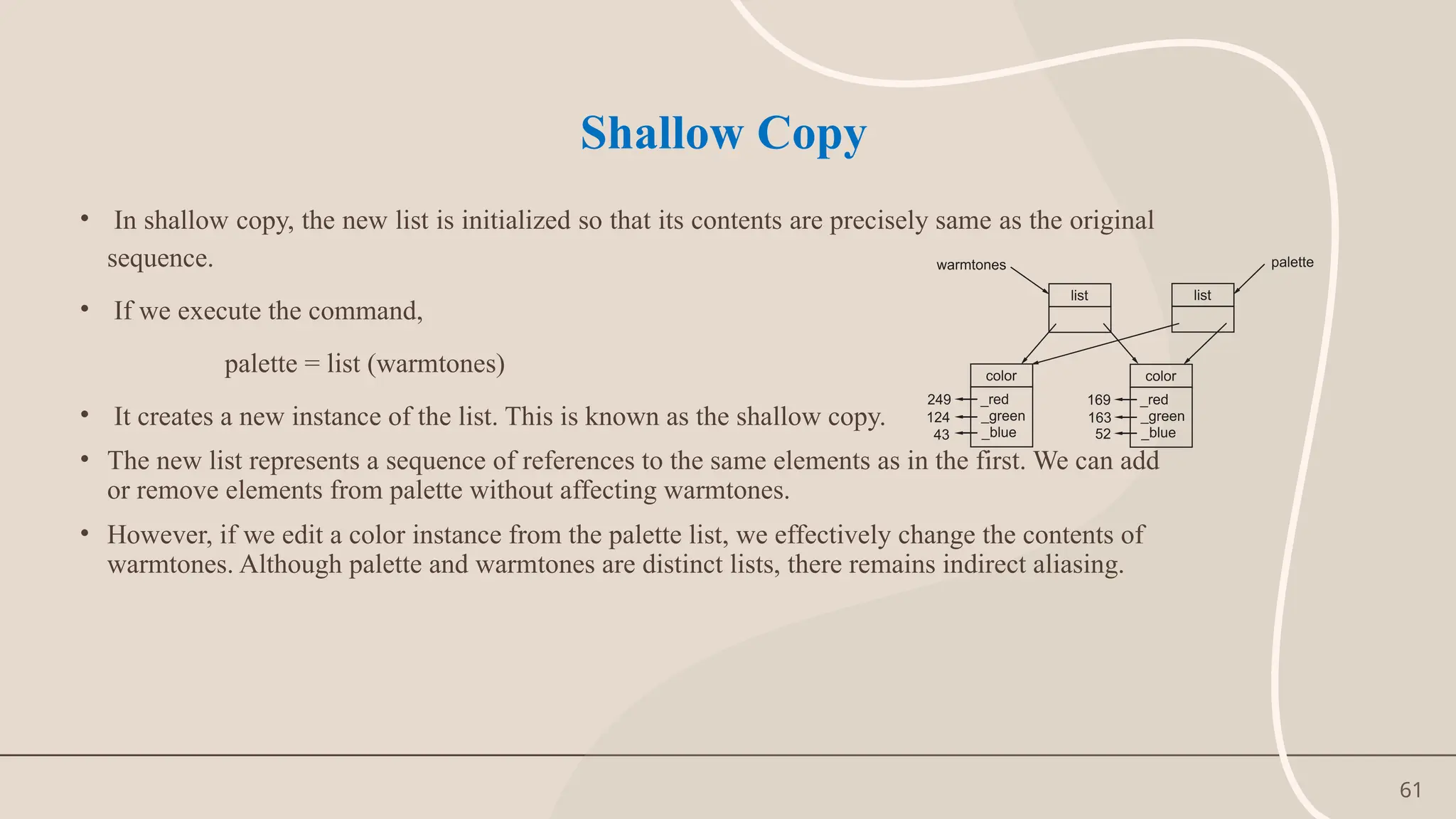 61
Shallow Copy
• In shallow copy, the new list is initialized so that its contents are precisely same as the original
sequence.
• If we execute the command,
palette = list (warmtones)
• It creates a new instance of the list. This is known as the shallow copy.
• The new list represents a sequence of references to the same elements as in the first. We can add
or remove elements from palette without affecting warmtones.
• However, if we edit a color instance from the palette list, we effectively change the contents of
warmtones. Although palette and warmtones are distinct lists, there remains indirect aliasing.
 