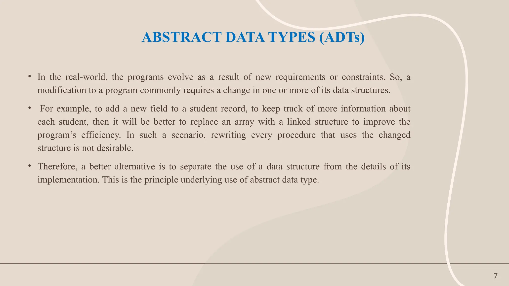 7
ABSTRACT DATA TYPES (ADTs)
• In the real-world, the programs evolve as a result of new requirements or constraints. So, a
modification to a program commonly requires a change in one or more of its data structures.
• For example, to add a new field to a student record, to keep track of more information about
each student, then it will be better to replace an array with a linked structure to improve the
program’s efficiency. In such a scenario, rewriting every procedure that uses the changed
structure is not desirable.
• Therefore, a better alternative is to separate the use of a data structure from the details of its
implementation. This is the principle underlying use of abstract data type.
 
