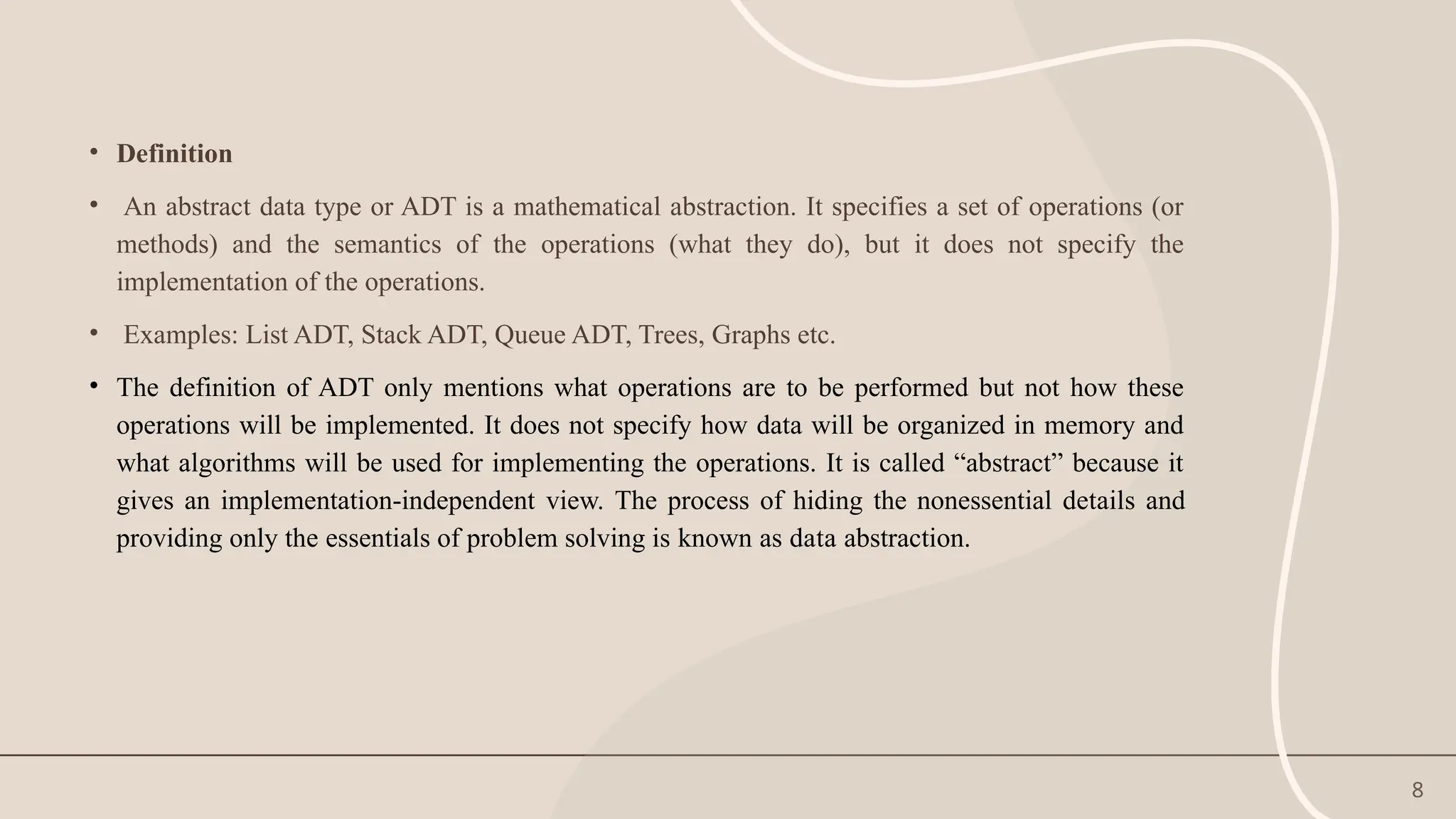 8
• Definition
• An abstract data type or ADT is a mathematical abstraction. It specifies a set of operations (or
methods) and the semantics of the operations (what they do), but it does not specify the
implementation of the operations.
• Examples: List ADT, Stack ADT, Queue ADT, Trees, Graphs etc.
• The definition of ADT only mentions what operations are to be performed but not how these
operations will be implemented. It does not specify how data will be organized in memory and
what algorithms will be used for implementing the operations. It is called “abstract” because it
gives an implementation-independent view. The process of hiding the nonessential details and
providing only the essentials of problem solving is known as data abstraction.
 