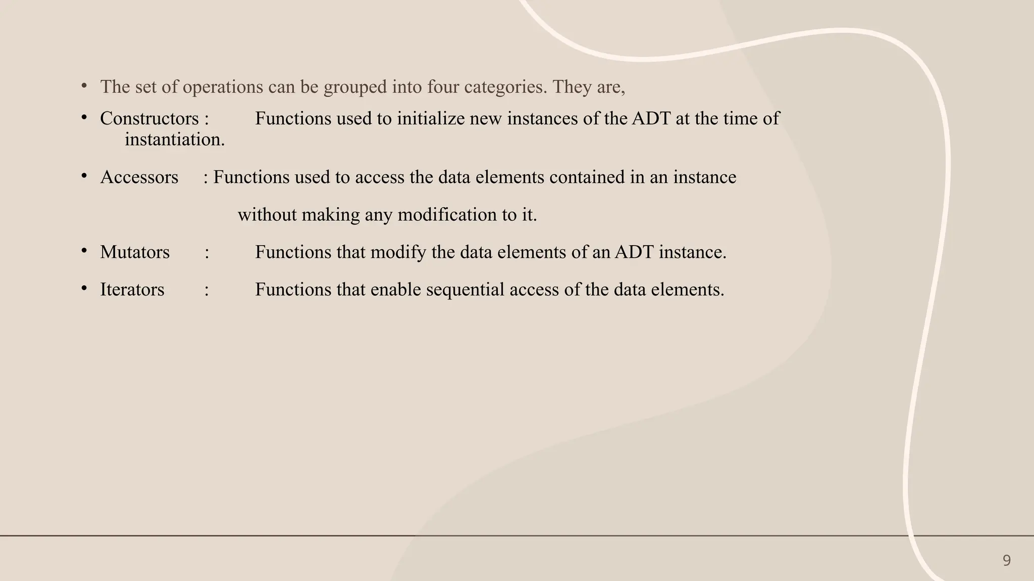 9
• The set of operations can be grouped into four categories. They are,
• Constructors : Functions used to initialize new instances of the ADT at the time of
instantiation.
• Accessors : Functions used to access the data elements contained in an instance
without making any modification to it.
• Mutators : Functions that modify the data elements of an ADT instance.
• Iterators : Functions that enable sequential access of the data elements.
 